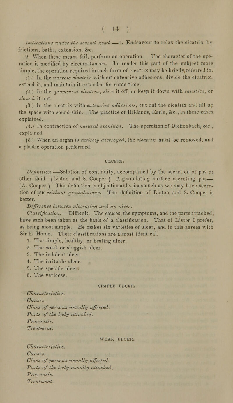 Indications under the second head.— 1. Endeavour to relax the cicatrix by frictions, baths, extension, &c. 2. When these means fail, perform an operation. The character of the ope- ration is modified by circumstances. To render this part of the subject more simple, the operation required in each form of cicatrix may be briefly referred to. fl.) In the narrow cicatrix without extensive adhesions, divide the cicatrix, extend it, and maintain it extended for some time. (2.) Tn the prominent cicatrix, slice it off, or keep it down with caustics, or slough it out. (3.) In the cicatrix with extensive adhesions, cut out the cicatrix and fill up the space with sound skin. The practice of Hildanus, Earle, &c, in these cases explained. (1.) In contraction of natural openings. The operation of DiefTenbach, &c, explained. (■j.) When an organ is entirely destroyed, the cicatrix must be removed, and a plastic operation performed. Definition.—Solution of continuity, accompanied by the secretion of pus or other fluid—(Liston and S. Cooper.) A granulating surface secreting pus— (A. Cooper.) This definition is objectionable, inasmuch as we may have secre- tion of pus without granulations. The definition of Liston and S. Cooper is better. Difference between ulceration and an -ulcer. Classification.—Difficult. The causes, the symptoms, and the parts attacked, have each been taken as the basis of a classification. That of Liston I prefer, as being most simple. He makes six varieties of ulcer, and in this agrees with Sir E. Home. Their classifications are almost identical. 1. The simple, healthy, or healing ulcer. 2. The weak or sluggish ulcer. 3. The indolent ulcer. 4. The irritable ulcer. 5. The specific ulcer. G. The varicose. SIMPLE ULCER. Characteristics. Causes. Class of persons -usually affected. Parts of the body attacked. Prognosis. Treatment. WEAK ULCER. Characteristics. Causes. Class of persons usually affected. Parts of the body usually attacked. Prognosis.