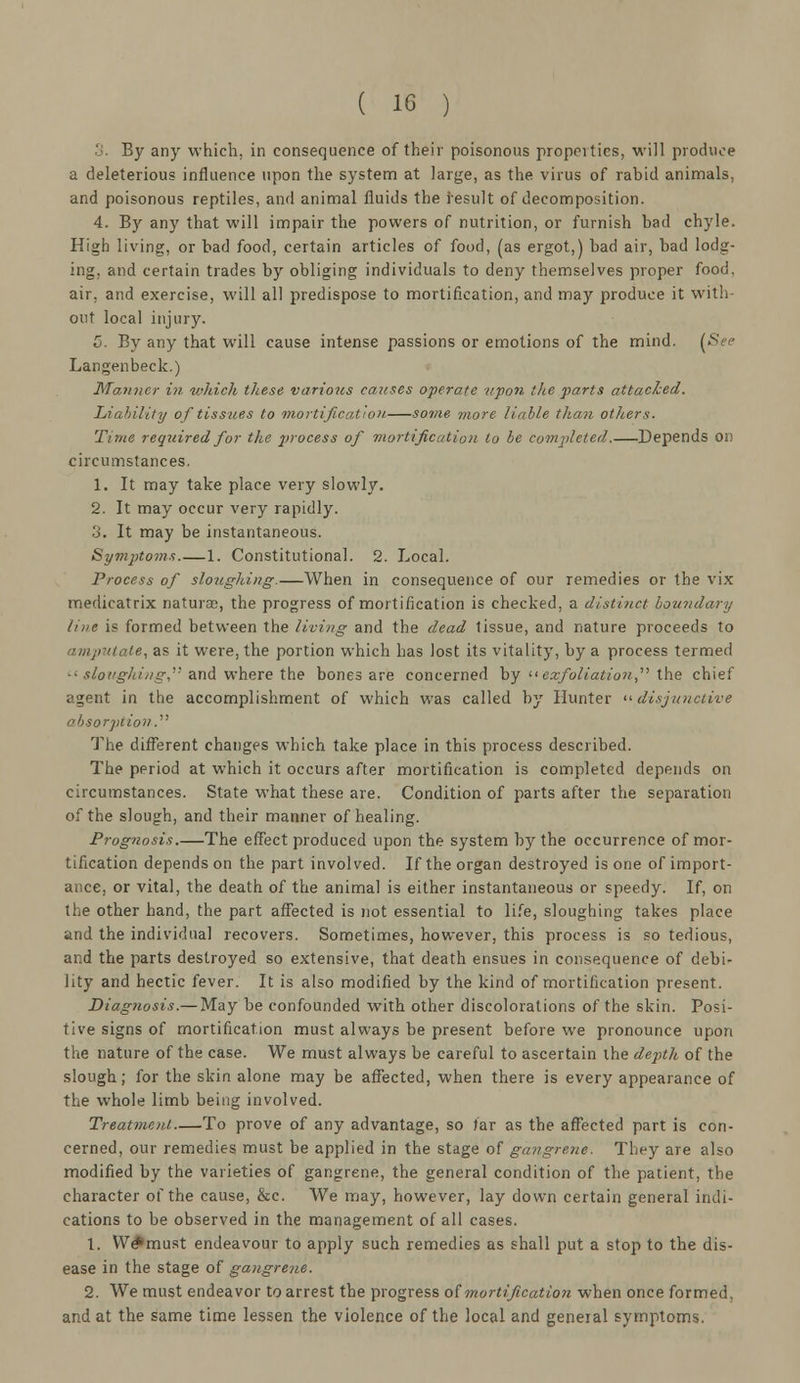 0. By any which, in consequence of their poisonous properties, will produce a deleterious influence upon the system at large, as the virus of rabid animals, and poisonous reptiles, and animal fluids the result of decomposition. 4. By any that will impair the powers of nutrition, or furnish bad chyle. High living, or bad food, certain articles of food, (as ergot,) bad air, bad lodg- ing, and certain trades by obliging individuals to deny themselves proper food, air, and exercise, will all predispose to mortification, and may produce it with- out local injury. 5. By any that will cause intense passions or emotions of the mind. (See Langenbeck.) Manner in which these various causes operate upon the parts attached. Liability of tissues to mortification. some more liable than others. Time required for the 2>rocess of mortification to be completed. Depends 01! circumstances. 1. It may take place very slowly. 2. It may occur very rapidly. 3. It may be instantaneous. Symptoms.—1. Constitutional. 2. Local. Process of sloughing.—When in consequence of our remedies or the vix medicatrix naturae, the progress of mortification is checked, a distinct boundary line is formed between the living and the dead tissue, and nature proceeds to amputate, as it were, the portion which has lost its vitality, by a process termed • ' sloughing.'' and where the bones are concerned by exfoliation the chief agent in the accomplishment of which was called by Hunter disjunctive absorption. The different changes which take place in this process described. The period at which it occurs after mortification is completed depends on circumstances. State what these are. Condition of parts after the separation of the slough, and their manner of healing. Prognosis.—The effect produced upon the system by the occurrence of mor- tification depends on the part involved. If the organ destroyed is one of import- ance, or vital, the death of the animal is either instantaneous or speedy. If, on the other hand, the part affected is not essential to life, sloughing takes place and the individual recovers. Sometimes, however, this process is so tedious, ar.d the parts destroyed so extensive, that death ensues in consequence of debi- lity and hectic fever. It is also modified by the kind of mortification present. Diagnosis.— May be confounded with other discolorations of the skin. Posi- tive signs of mortification must always be present before we pronounce upon the nature of the case. We must always be careful to ascertain the depth of the slough; for the skin alone may be affected, when there is every appearance of the whole limb being involved. Treatment To prove of any advantage, so far as the affected part is con- cerned, our remedies must be applied in the stage of gangrene. They are also modified by the varieties of gangrene, the general condition of the patient, the character of the cause, &c. We may, however, lay down certain general indi- cations to be observed in the management of all cases. 1. We*must endeavour to apply such remedies as shall put a stop to the dis- ease in the stage of gangrene. 2. We must endeavor to arrest the progress of mortification when once formed. and at the same time lessen the violence of the local and general symptoms.