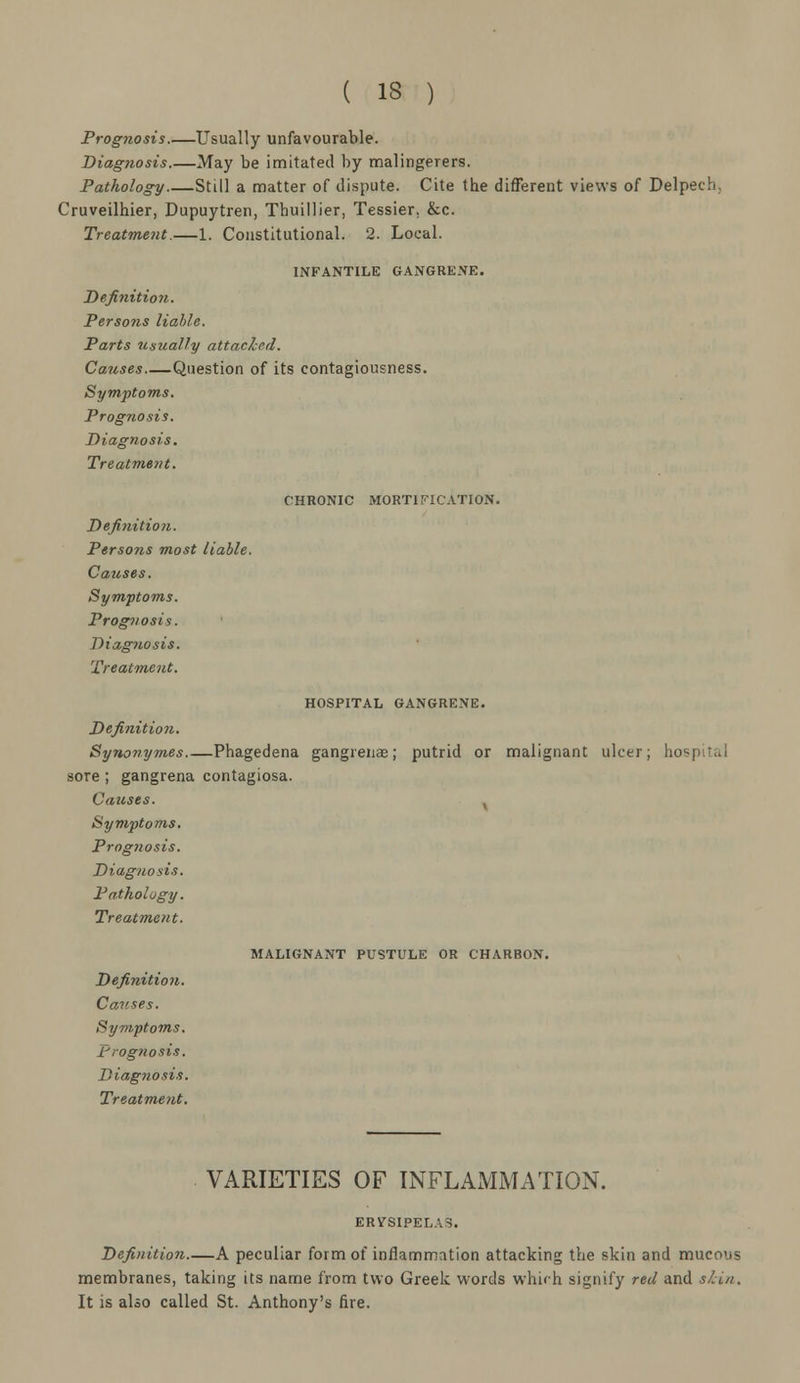 ( 13 ) Prognosis.—Usually unfavourable. Diagnosis.—May be imitated by malingerers. Pathology Still a matter of dispute. Cite the different views of Delpech, Cruveilhier, Dupuytren, Thuillier, Tessier. &c. Treatment.—1. Constitutional. 2. Local. INFANTILE GANGRENE. Definition. Perso?is liable. Parts usually attached. Causes Question of its contagiousness. Symptoms. Prognosis. Diagnosis. Treatment. CHRONIC MORTIFICATION. Definition. Persons most liable. Causes. Symptoms. Prognosis. Diagnosis. Treatment. HOSPITAL GANGRENE. Definition. Synonymes Phagedena gangrenas; putrid or malignant ulcer; hospita sore ; gangrena contagiosa. Causes. x Symptoms. Prog7iosis. Diagnosis. Pathology. Treatment. MALIGNANT PUSTULE OR CHARBON. Definition. Causes. Symptoms. Prognosis. Diagnosis. Treatment. VARIETIES OF INFLAMMATION. ERYSIPELAS. Definition A peculiar form of inflammation attacking the skin and mucous membranes, taking its name from two Greek words which signify red and skin. It is also called St. Anthony's fire.