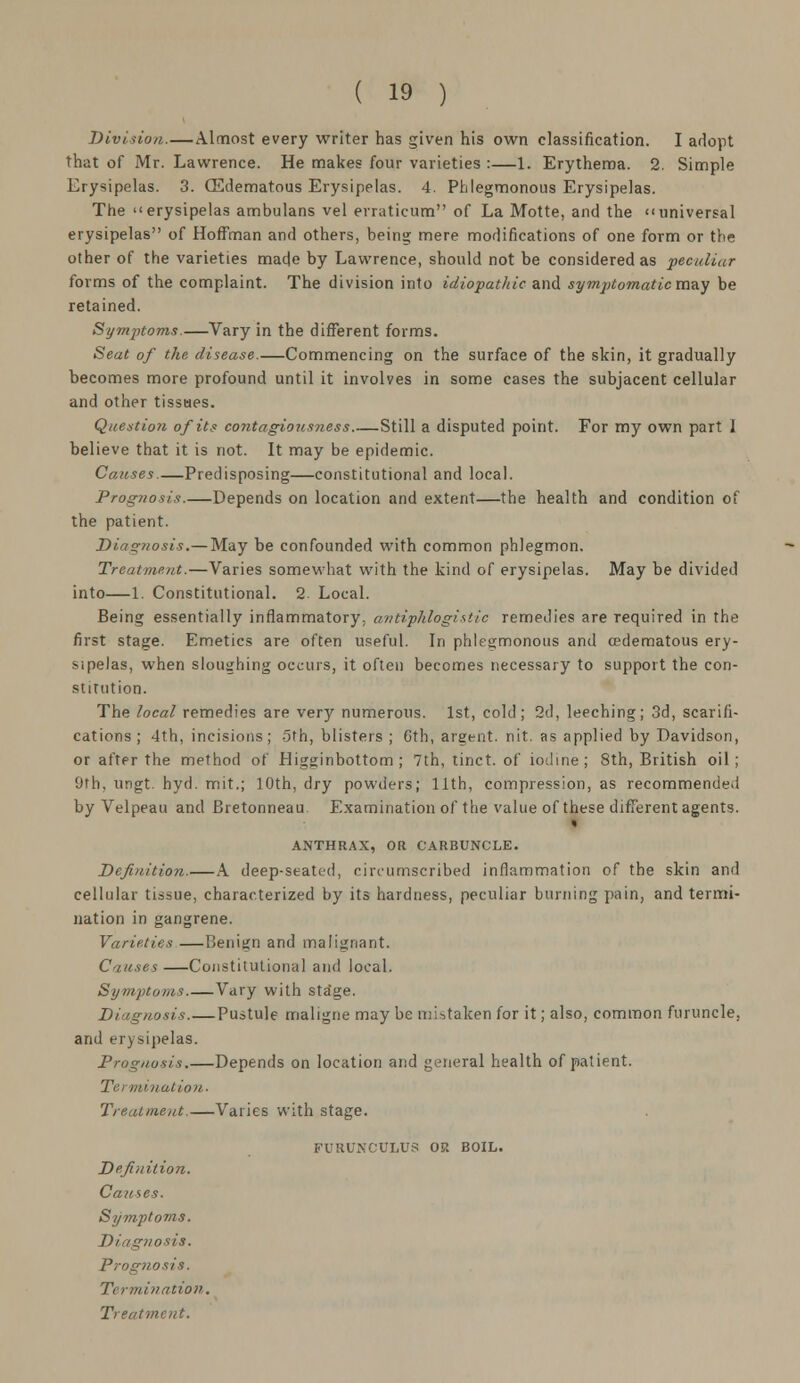 Division.—Almost every writer has given his own classification. I adopt that of Mr. Lawrence. He makes four varieties :—1. Erythema. 2. Simple Erysipelas. 3. (Edematous Erysipelas. 4. Phlegmonous Erysipelas. The erysipelas ambulans vel erraticum of La Motte, and the universal erysipelas of Hoffman and others, being mere modifications of one form or the other of the varieties made by Lawrence, should not be considered as peculiar forms of the complaint. The division into idiopathic and symptomatic may be retained. Symptoms.—Vary in the different forms. Seat of the disease.—Commencing on the surface of the skin, it gradually becomes more profound until it involves in some cases the subjacent cellular and other tissues. Question of its contagiousness Still a disputed point. For my own part 1 believe that it is not. It may be epidemic. Causes.—Predisposing—constitutional and local. Prognosis.—Depends on location and extent—the health and condition of the patient. Diagnosis.— May be confounded with common phlegmon. Treatment.—Varies somewhat with the kind of erysipelas. May be divided into—1. Constitutional. 2 Local. Being essentially inflammatory; antiphlogistic remedies are required in the first stage. Emetics are often useful. In phlegmonous and (edematous ery- sipelas, when sloughing occurs, it often becomes necessary to support the con- stitution. The local remedies are very numerous. 1st, cold; 2d, leeching; 3d, scarifi- cations ; 4th, incisions; 5th, blisters ; 6th, argent, nit. as applied by Davidson, or after the method of Higginbottom ; 7th, tinct. of iodine; 8th, British oil; 'jrh. ungt. hyd. mit.; 10th, dry powders; 11th, compression, as recommended by Velpeau and Bretonneau Examination of the value of these different agents. » ANTHRAX, OR CARBUNCLE. Definition.—A deep-seated, circumscribed inflammation of the skin and cellular tissue, characterized by its hardness, peculiar burning pain, and termi- nation in gangrene. Varieties —Benign and malignant. Causes —Constitutional and local. Symptoms.—Vary with sta'ge. Diagnosis Pustule maligne may be mistaken for it; also, common furuncle, and erysipelas. Prognosis.—Depends on location and general health of patient. Termination. Treatment.—Varies with stage. PURUNCCLOS OP. BOIL. Definition. Causes. Symptoms. Diagnosis. Prognosis. Termination.