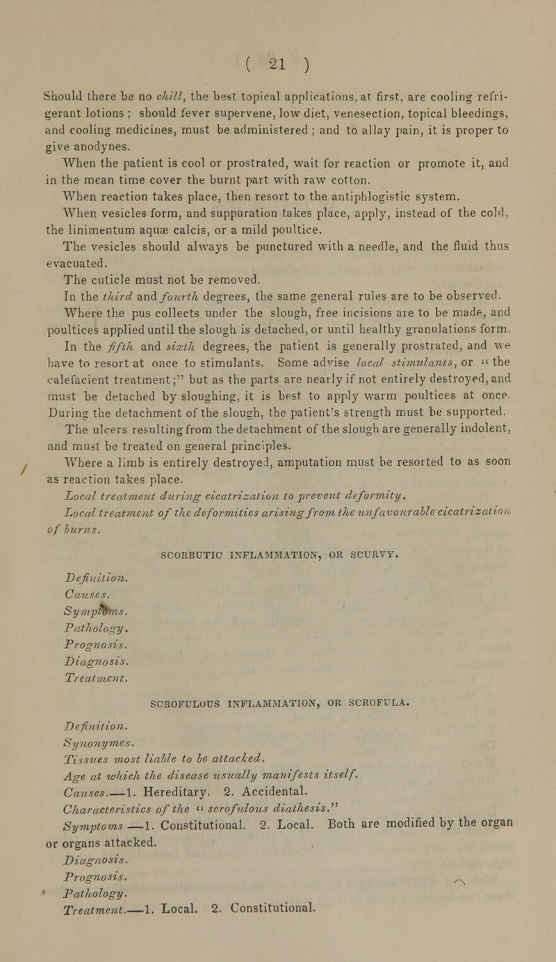 Should there be no chill, the best topical applications, at first, are cooling refri- gerant lotions ; should fever supervene, low diet, venesection, topical bleedings, and cooling medicines, must be administered ; and to allay pain, it is proper to give anodynes. When the patient is cool or prostrated, wait for reaction or promote it, and in the mean time cover the burnt part with raw cotton. When reaction takes place, then resort to the antiphlogistic system. When vesicles form, and suppuration takes place, apply, instead of the cold, the linimentum aquas calcis, or a mild poultice. The vesicles should always be punctured with a needle, and the fluid thus evacuated. The cuticle must not be removed. In the third and fourth degrees, the same general rules are to be observed. Where the pus collects under the slough, free incisions are to be made, and poultices applied until the slough is detached, or until healthy granulations form. In the fifth and sixth degrees, the patient is generally prostrated, and we have to resort at once to stimulants. Some advise local stimtdants, or  the calefacient treatment; but as the parts are nearly if not entirely destroyed, and must be detached by sloughing, it is best to apply warm poultices at once. During the detachment of the slough, the patient's strength must be supported. The ulcers resulting from the detachment of the slough are generally indolent, and must be treated on general principles. Where a limb is entirely destroyed, amputation must be resorted to as soon as reaction takes place. Local treatment during cicatrization to prevent deformity. Local treatment of the deformities arising from the unfavouralle cicatrised',/ of burns. SCORBUTIC INFLAMMATION, OR SCURVY. Definition. Causes. Sympnhns. Pathology. Prognosis. Diagnosis. Treatment. SCROFULOUS INFLAMMATION, OR SCROFULA. Definition. Synonymes. Tissues most liable to be attached. Age at which the disease usually manifests itself. Causes.—1. Hereditary. 2. Accidental. Characteristics of the  scrofulous diathesis. Symptoms—1. Constitutional. 2. Local. Both are modified by the organ or organs attacked. Diagnosis. Prognosis. ^ Pathology. Treatment.—1. Local. 2. Constitutional.