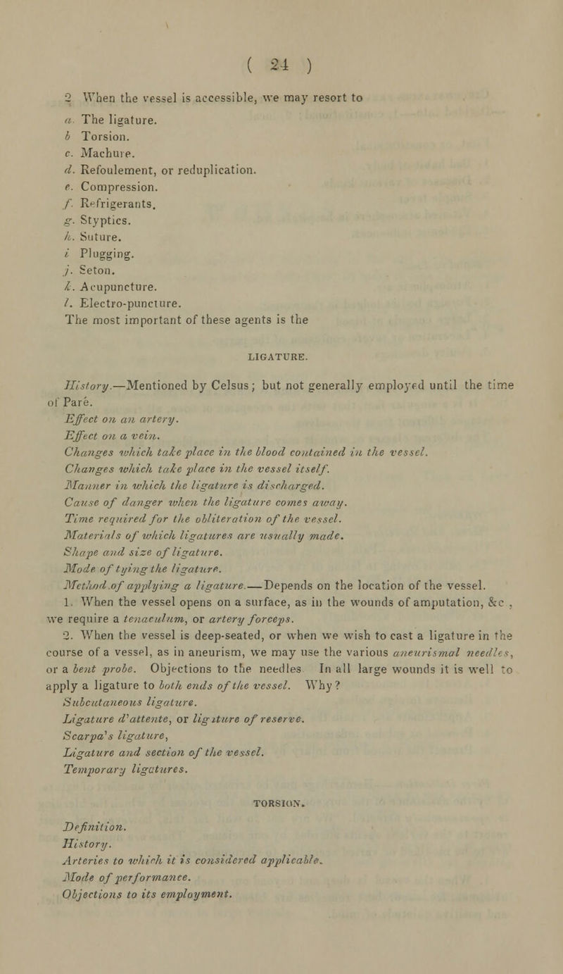 2 When the vessel is accessible, we may resort to a. The ligature. b Torsion. c. Machine. d. Refoulement, or reduplication. e. Compression. /. Refrigerants. g. Styptics. ft. Suture. i Plugging. ./'. Seton. /. Acupuncture. /. Electro-puncture. The most important of these agents is the LIGATURE. History.—Mentioned by Celsus; but not generally employed until the time of Pare. Effect on an artery. Effect on a vein. Changes which take place in the blood contained in the vessel. Changes which tale place in the vessel itself. 'Manner in which the ligature is discharged. Cause of danger when the ligature comes away. Time required for the obliteration of the vessel. Materials of which ligatures are usually made. k'hnpf! ami size of ligature. Mode of tying the ligature. Method of applying a ligature. — Depends on the location of the vessel. 1. When the vessel opens on a surface, as in the wounds of amputation, &c . we require a tenaculum, or artery forceps. 2. When the vessel is deep-seated, or when we wish to cast a ligature in the course of a vessel, as in aneurism, we may use the various aneitrismal «ei or a bent probe. Objections to the needles In all large wounds it is well to apply a ligature to both ends of the vessel. Why? Subcutaneous ligature. Ligature d'attente, or ligiture of reserve. Scarpa's ligature, Ligature and section of the vessel. Temporary ligatures. Definition. History. Arteries to which it is considered applicable. Mode of performance. Objections to its employment.