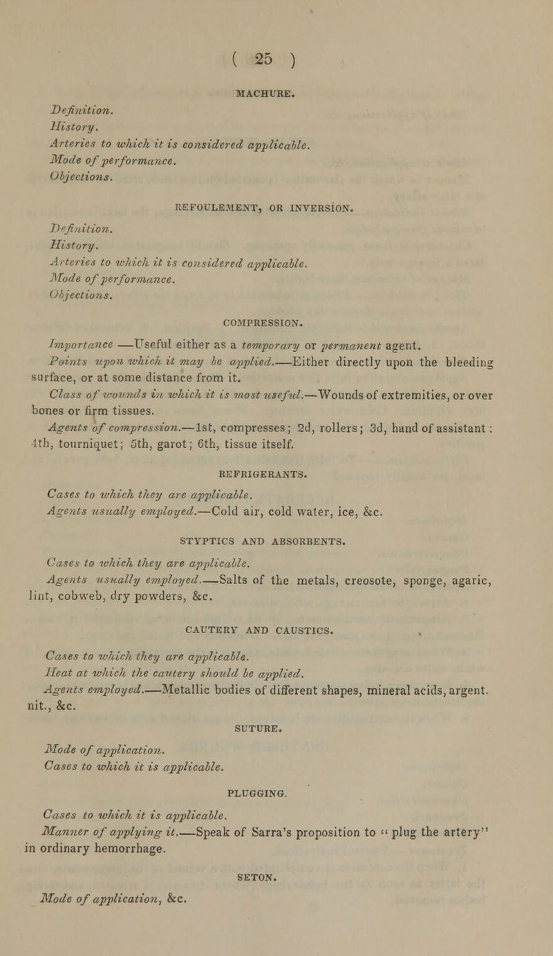 MACHURE. Definition. History. Arteries to which it is considered applicable. Mode of performance. Objections. REFOULEMBNT, OR INVERSION. Definition. History. Arteries to which it is considered applicable. Mode of performance. Objections. COMPRESSION. Importance —Useful either as a temporary or permanent agent. Points upon which it may be applied.—Either directly upon the bleeding surface, or at some distance from it. Class of wounds in which it is most useful.—Wounds of extremities, or over bones or firm tissues. Agents of compression.— 1st, compresses; 2d, rollers; 3d, hand of assistant; 4th, tourniquet; 5th, garot; 6th, tissue itself. REFRIGERANTS. Cases to which they are applicable. Agents usually employed.—Cold air, cold water, ice, &c. STYPTICS AND ABSORBENTS. Cases to which they are applicable. Agents usually employed Salts of the metals, creosote, sponge, agaric, lint, cobweb, dry powders, &c. CAUTERY AND CAUSTICS. Cases to which they are, applicable. Heat at which the cautery should be applied. Agents employed.—Metallic bodies of different shapes, mineral acids, argent, nit., &c. Mode of application. Cases to which it is applicable. PLUGGING. Cases to which it is applicable. Manner of applying it.—Speak of Sarra's proposition to plug the artery in ordinary hemorrhage. Mode of application, &c.