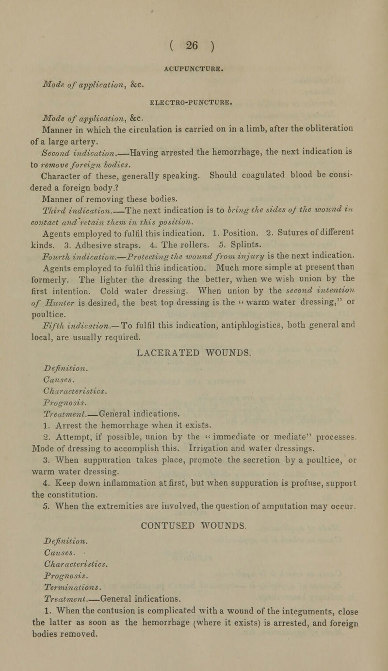 ACUPUNCTURE. ELECTRO-PUNCTURE. Mode of application, &c. Manner in which the circulation is carried on in a limb, after the obliteration of a large artery. Second indication.—Having arrested the hemorrhage, the next indication is to remove foreign bodies. Character of these, generally speaking. Should coagulated blood be consi- dered a foreign body.? Manner of removing these bodies. Third indication The next indication is to bring the sides oj the wound in. contact and retain them in this position. Agents employed to fulfil this indication. 1. Position. 2. Sutures of different kinds. 3. Adhesive straps. 4. The rollers. 5. Splints. Fourth indication.—Protecting the wound from injury is the next indication. Agents employed to fulfil this indication. Much more simple at present than formerly. The lighter the dressing the better, when we wish union by the first intention. Cold water dressing. When union by the second intention. of Hunter is desired, the best top dressing is the warm water dressing, or poultice. Fifth indication.—To fulfil this indication, antiphlogistics, both general and local, are usually required. LACERATED WOUNDS. Definition. Causes. Characteristics. Prognosis. Treatment.—General indications. 1. Arrest the hemorrhage when it exic-ts. 2. Attempt, if possible, union by the <« immediate or mediate processes. Mode of dressing to accomplish this. Irrigation and water dressings. 3. When suppuration takes place, promote the secretion by a poultice, or warm water dressing. 4. Keep down inflammation at first, but when suppuration is profuse, support the constitution. 5. When the extremities are involved, the question of amputation may occur. CONTUSED WOUNDS. Definition. Causes. Char acteri sties. Prognosis. Terminations. Treatment General indications. 1. When the contusion is complicated with a wound of the integuments, close the latter as soon as the hemorrhage (where it exists) is arrested, and foreign bodies removed.