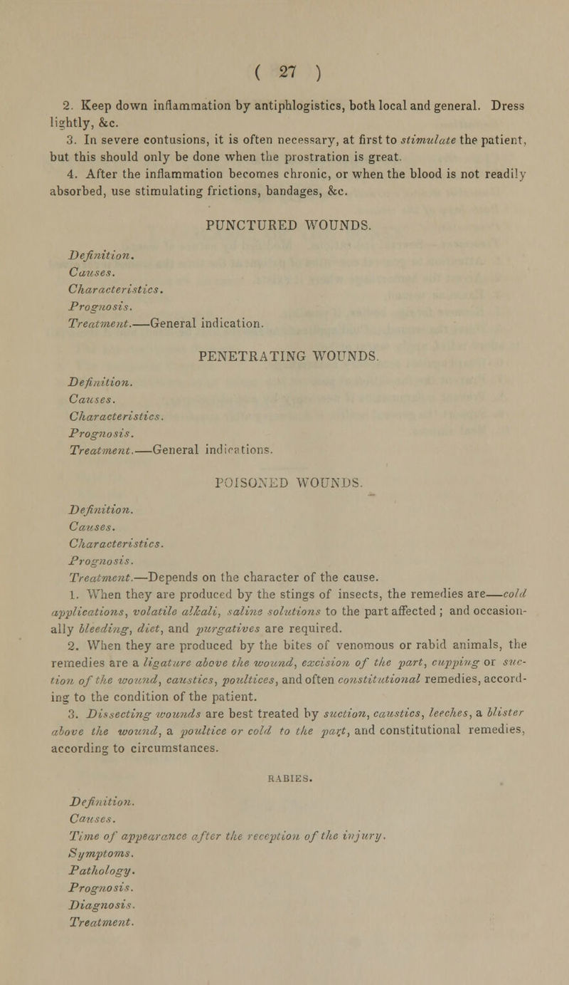 2. Keep down inflammation by antiphlogistics, both local and general. Dress lightly, &c. 3. In severe contusions, it is often necessary, at first to stimulate the patient, but this should only be done when the prostration is great. 4. After the inflammation becomes chronic, or when the blood is not readily absorbed, use stimulating frictions, bandages, &c. PUNCTURED WOUNDS. Definition. Causes. Characteristics. Prognosis. Treatment.—General indication. PENETRATING WOUNDS. Definition. Causes. Characteristics. Prognosis. Treatment.—General indications. POISONED WOUNDS. Definition. Causes. Characteristics. Prognosis. Treatment.—Depends on the character of the cause. 1. When they are produced by the stings of insects, the remedies are—cold applications, volatile alkali, saline solutions to the part affected ; and occasion- ally bleeding, diet, and purgatives are required. 2. When they are produced by the bites of venomous or rabid animals, the remedies are a ligature above the wound, excision of the part, cupping or suc- tion of the wound, caustics, poultices, and often constitutional remedies, accord- ing to the condition of the patient. 3. Dissecting wounds are best treated by suction, caustics, leeches, a blister above the wound, a poultice or cold to the part, and constitutional remedies, according to circumstances. Definition. Causes. Time of appearance after the reception of the injury. Symptoms. Pathology. Prognosis. Diagnosis. Treatment.