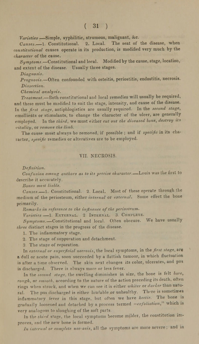 Varieties —Simple, syphilitic, strumous, malignant, &c. Causes.—1. Constitutional. 2. Local. The seat of the disease, when constitutional causes operate in its production, is modified very much by the character of the cause. Symptoms.—Constitutional and local. Modified by the cause, stage, location, and extent of the disease. Usually three stages. Diagnosis. Prognosis.—Often confounded with osteitis, periostitis, endostitis, necrosis. Dissection. Chemical analysis. Treatment.—Both constitutional and local remedies will usually be required, and these must be modified to suit the stage, intensity, and cause of the disease. In the first stage, antiphlogistics are usually required. In the second stage, emollients or stimulants, to change the character of the ulcer, are generally employed. In the third, we must either cut out the diseased bone, destroy its vitality, or remove the limb. The cause must always be removed, if possible ; and if specific in its cha- racter, specific remedies or alteratives are to be employed. VII. NECROSIS. Definition. Confusion among authors as to its precise character Louis was the first to describe it accurately. Bones most liable. Causes.—1. Constitutional. 2. Local. Most of these operate through the medium of the periosteum, either internal or external. Some effect the bone primarily. Remarls in reference to the, influence of the periosteum. Varieties —1. External. 2 Internal. 3. Complete. Symptoms.—Constitutional and local. Often obscure. We have usually three distinct stages in the progress of the disease. 1. The inflammatory stage. 2. The stage of suppuration and detachment. 3 The stage of reparation. In external or superficial necrosis, the local symptoms, in the first stage, are a dull or acute pain, soon succeeded by a flattish tumour, in which fluctuation is after a time observed. The skin next changes its color, ulcerates, and pus is discharged. There is always more or less fever. In the second stage, the swelling diminishes in size, the bone is felt bare, rough, &r smooth, according to the nature of the action preceding its death, often rings when struck, and when we can see it is either whiter or darter than natu- ral. The pus discharged is either laudable or unhealthy. There is sometimes inflammatory fever in this stage, hut often we have hectic. The bone is gradually loosened and detached by a process termed exfoliation, which is very analogous to sloughing of the soft parts In the third stage, the local symptoms become milder, the constitution im- proves, and the new hone is formed. In internal or complete necosis, all the symptoms are more severe ; and in
