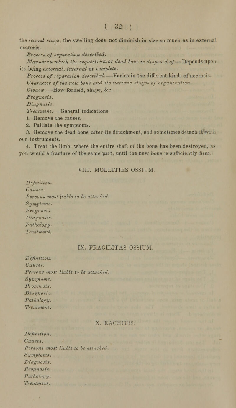 the second stage, the swelling does not diminish in size so much as in external necrosis. Process of separation described. Manner hi which the sequestrum or dead bone is disposed of.—Depends upon its being external, internal or complete. Process of reparation described.—Varies in the different kinds of necrosis. Character of the new bone and its various stages of organization. Cloaree How formed, shape, &c. Prognosis. Diagnosis. Treatment.—General indications. 1 Remove the causes. 2. Palliate the symptoms. 3. Remove the dead bone after its detachment, and sometimes detach itfaritb our instruments. 4. Treat the limb, where the entire shaft of the bone has been destroyed, as you would a fracture of the same part, until the new bone is sufficiently firm. VIII. MOLLITIES OSSIUM. Definition. Causes. Persons most liable to be attacked. Symptoms. Prognosis. Diagnosis. Pathology. Treatment. IX. FRAGILITAS OSSIUM. Definition. Causes. Persons most liable to be attached. Symptoms. Prognosis. Diagnosis. Pathology. Treatment. X. racii: Definition. Causes. Persons most liable to be attacked Symptoms. Diagnosis. Prognosis. Pathology.