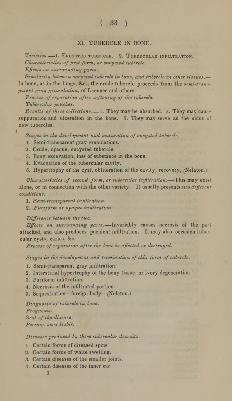 XI. TUBERCLE IN BONE. Varieties 1. Encysted tubercle. 2. Tubercular infiltration. Characteristics of first form, or encysted tubercle. Effects on surrounding parts. Similarity between encysted tubercle in bone, and tubercle in other tissues.— In bone, as in the lungs, &c, the crude tubercle proceeds from the semi-trans- parent gray granulation, of Laennec and others. Process of reparation after softening of the tubercle. Tubercular pozeches. Results of these collections..—1. They may be absorbed. 2. They may caus* suppuration and ulceration in the bone. 3. They may serve as the nidus of new tubercles. 4 Stages in the development and mattiratio7i of encysted tubercle. 1. Semi-transparent gray granulations. 2. Crude, opaque, encysted tubercle. 3. Bony excavation, loss of substance in the bone. 4. Evacuation of the tubercular cavity. 5. Hypertrophy of the cyst, obliteration of the cavity, recovery, (Nelaton.) Characteristics of second form, or tubercular infiltration.—This may exist alone, or in connection with the other variety. It usually presents two different conditions. 1. Semi-transparent infiltration. 2. Pztriform or opaque infiltration. Difference between the two. Effects on surrounding parts.—Invariably causes necrosis of the part attacked, and also produces purulent infiltration. It may also occasion tuber- cular cysts, caries, &c. Process of reparation after the bone is affected or destroyed. Stages in the development and termination of this form of tubercle. 1. Semi-transparent gray infiltration. 2. Interstitial hypertrophy of the bony tissue, or ivory degeneration. 3. Puriform infiltration. 4. Necrosis of the infiltrated portion. 5. Sequestration—foreign body—(Nelaton.) Diag?wsis of tubercle in bone. Prognosis. Seat of the disease. Persons most liable. Diseases produced by these tubercular deposits. 1. Certain forms of diseased spine 2. Certain forms of white swelling. 3. Certain diseases of the smaller joints. 4. Certain diseases of the inner ear. 3