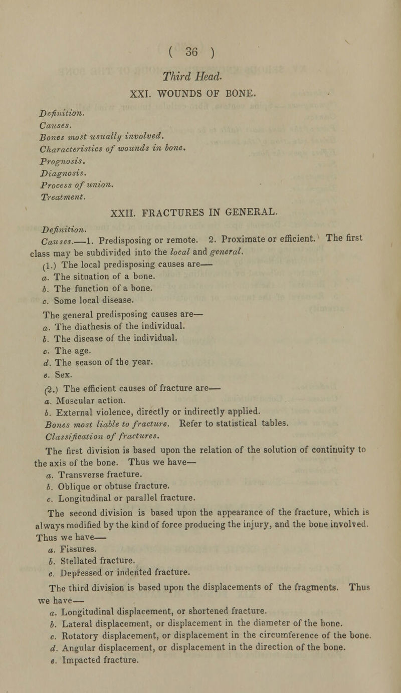 Third Head- XXI. WOUNDS OF BONE. Definition. Causes. Bones most usually involved. Characteristics of wounds in hone. Prognosis. Diagnosis. Process of union. Treatment. XXII. FRACTURES IN GENERAL. Definition. Causes.—1. Predisposing or remote. 2. Proximate or efficient. The first class may be subdivided into the local and general. (1.) The local predisposing causes are— a. The situation of a bone. b. The function of a bone. c. Some local disease. The general predisposing causes are— a. The diathesis of the individual. b. The disease of the individual. c. The age. d. The season of the year. e. Sex. (2.) The efficient causes of fracture are— a. Muscular action. b. External violence, directly or indirectly applied. Bones most liable to fracture. Refer to statistical tables. Classification of fractures. The first division is based upon the relation of the solution of continuity to the axis of the bone. Thus we have— a. Transverse fracture. b. Oblique or obtuse fracture. c. Longitudinal or parallel fracture. The second division is based upon the appearance of the fracture, which is always modified by the kind of force producing the injury, and the bone involved. Thus we have— a. Fissures. b. Stellated fracture. c. Depressed or indented fracture. The third division is based upon the displacements of the fragments. Thus we have— a. Longitudinal displacement, or shortened fracture. b. Lateral displacement, or displacement in the diameter of the bone. c. Rotatory displacement, or displacement in the circumference of the bone. d. Angular displacement, or displacement in the direction of the bone. e. Impacted fracture.