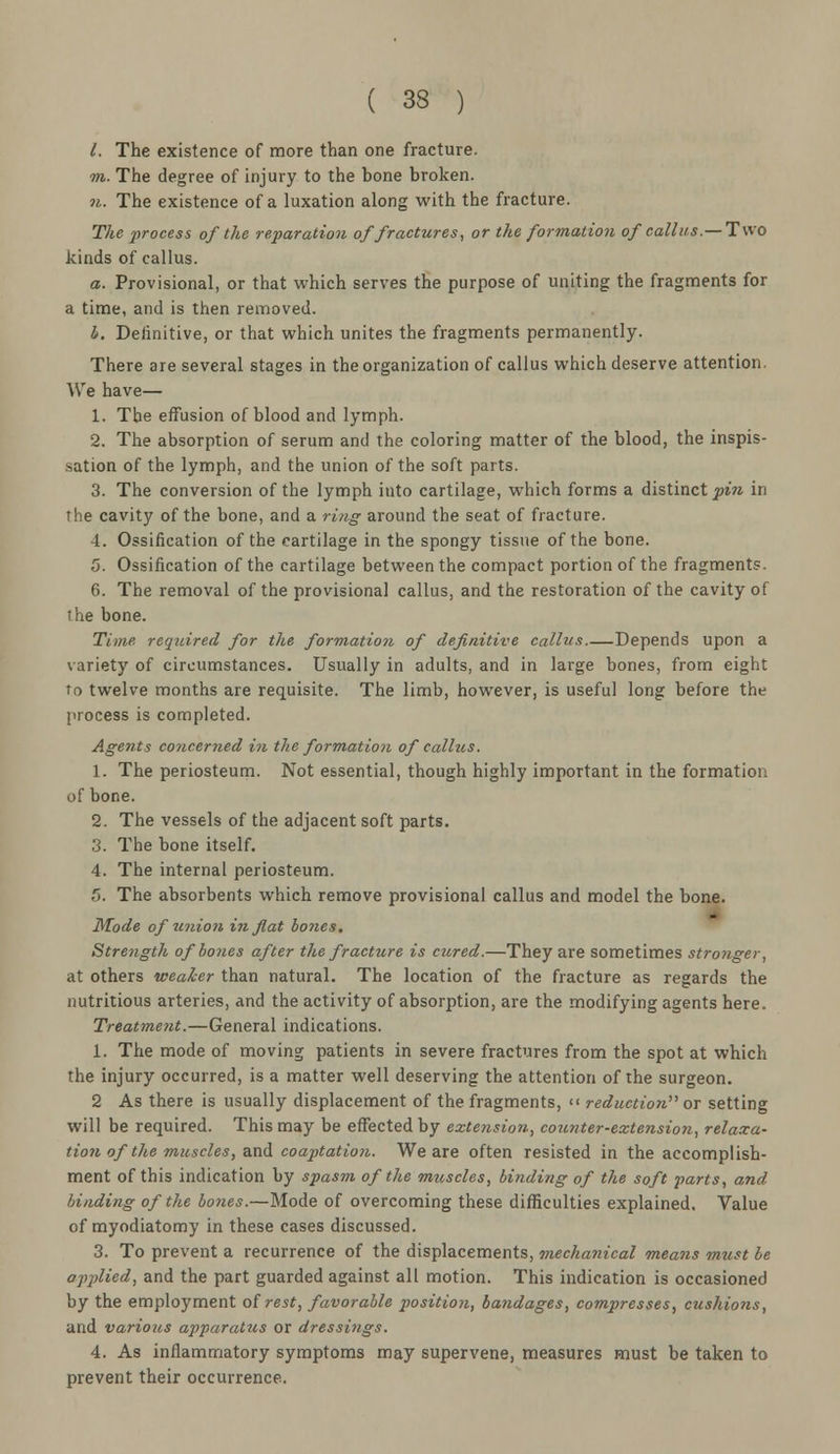 I. The existence of more than one fracture. m. The degree of injury to the bone broken. n. The existence of a luxation along with the fracture. The process of the reparation of fractures, or the formation of callus.— Two kinds of callus. a. Provisional, or that which serves the purpose of uniting the fragments for a time, and is then removed. 4. Definitive, or that which unites the fragments permanently. There are several stages in the organization of callus which deserve attention. We have— 1. The effusion of blood and lymph. 2. The absorption of serum and the coloring matter of the blood, the inspis- sation of the lymph, and the union of the soft parts. 3. The conversion of the lymph into cartilage, which forms a distinct pin in rhe cavity of the bone, and a ring around the seat of fracture. 4. Ossification of the cartilage in the spongy tissue of the bone. 5. Ossification of the cartilage between the compact portion of the fragments. 6. The removal of the provisional callus, and the restoration of the cavity of the bone. Time required for the formation of definitive callus.—Depends upon a variety of circumstances. Usually in adults, and in large bones, from eight to twelve months are requisite. The limb, however, is useful long before the process is completed. Agents concerned in the formation of callus, 1. The periosteum. Not essential, though highly important in the formation of bone. 2. The vessels of the adjacent soft parts. 3. The bone itself. 4. The internal periosteum. 5. The absorbents which remove provisional callus and model the bone. Mode of union in flat bones. Strength of bones after the fracture is cured.—They are sometimes stronger, at others weaker than natural. The location of the fracture as regards the nutritious arteries, and the activity of absorption, are the modifying agents here. Treatment.—General indications. 1. The mode of moving patients in severe fractures from the spot at which the injury occurred, is a matter well deserving the attention of the surgeon. 2 As there is usually displacement of the fragments, << reduction'''' or setting will be required. This may be effected by extension, cotcnter-extension, relaxa- tion of the muscles, and coaptation. We are often resisted in the accomplish- ment of this indication by spasm of the muscles, binding of the soft parts, and binding of the bones.—Mode of overcoming these difficulties explained. Value of myodiatomy in these cases discussed. 3. To prevent a recurrence of the displacements, mechanical means must be applied, and the part guarded against all motion. This indication is occasioned by the employment of rest, favorable position, bandages, compresses, cushions, and various apparatus or dressings. 4. As inflammatory symptoms may supervene, measures must be taken to prevent their occurrence.