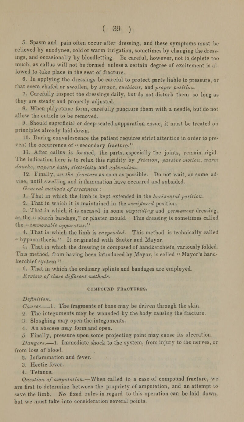 5. Spasm and pain often occur after dressing, and these symptoms must be relieved by anodynes, cold or warm irrigation, sometimes by changing the dress- ings, and occasionally by bloodletting. Be careful, however, not to deplete too much, as callus will not be formed unless a certain degree of excitement is al- lowed to take place in the seat of fracture. 6. In applying the dressings be careful to protect parts liable to pressure, or that seem chafed or swollen, by straps, cushions, and proper position. 7. Carefully inspect the dressings daily, but do not disturb them so long as they are steady and properly adjusted. 8. When phlyctanae form, carefully puncture them with a needle, but do not allow the cuticle to be removed. 9. Should superficial or deep-seated suppuration ensue, it must be treated on principles already laid down, 10. During convalescence the patient requires strict attention in order to pre- vent the occurrence of << secondary fracture. 11. After callus is formed, the parts, especially the joints, remain rigid. The indication here is to relax this rigidity by friction, passive motion, warm douche, vapour bath, electricity and galvanism•. 12. Finally, set the fracture as soon as possible. Do not wait, as some ad- vise, until swelling and inflammation have occurred and subsided. General methods of treatment : 1. That in which the limb is kept extended in the horizontal position. 2. That in which it is maintained in the semiflexed position. 3. That in which it is encased in some unyielding and permanent dressing, as the  starch bandage, or plaster mould. This dressing is sometimes called the immovable apparatus.'1'' 1. That Ln which the limb is suspended. This method is technically called « hyponarthecia. It originated with Sauter and Mayor. 5„ That in which the dressing is composed of handkerchiefs, variously folded This method, from having been introduced by Mayor, is called  Mayor's hand- kerchief system. 6. That in which the ordinary splints and bandages are employed. Review of these different methods. COMPOUND FRACTURES. Definition. Causes.—1. The fragments of bone may be driven through the skin. 2. The integuments may be wounded by the body causing the fracture. 3. Sloughing may open the integuments. 4. An abscess may form and open. 5. Finally, pressure upon some projecting point may cause its ulceration. Bangers.—1. Immediate shock to the system, from injury to the neives, or from loss of blood. 2. Inflammation and fever. 3. Hectic fever. 4. Tetanus. Question of amputation.—When called to a case of compound fracture, we are first to determine between the propriety of amputation, and an attempt to save the limb. No fixed rules in regard to this operation can be laid down, but we must take into consideration several points.