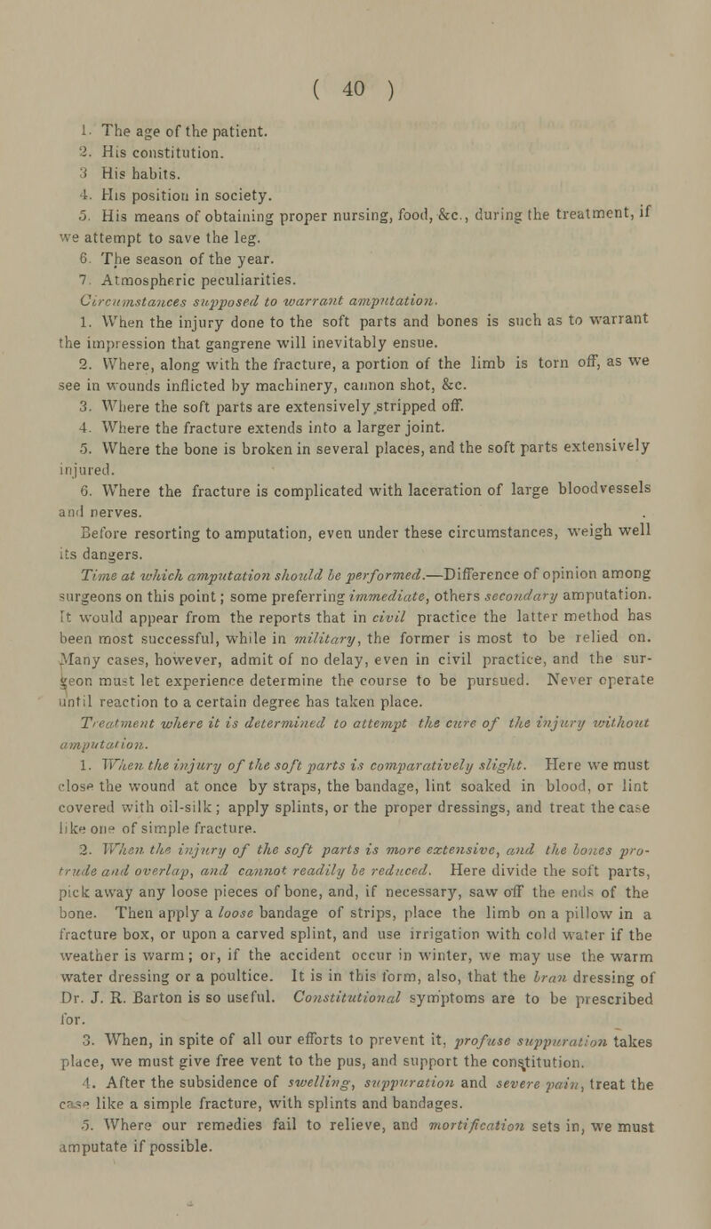 1. The age of the patient. 2. His constitution. 3 His habits. 4. His position in society. 5. His means of obtaining proper nursing, food, &c, during the treatment, if we attempt to save the leg. 6. The season of the year. 7. Atmospheric peculiarities. Circumstances supposed to warrant amputation. 1. When the injury done to the soft parts and bones is such as to warrant the impression that gangrene will inevitably ensue. 2. Where, along with the fracture, a portion of the limb is torn off, as we see in wounds inflicted by machinery, cannon shot, &c. 3. Where the soft parts are extensively stripped off. 4. Where the fracture extends into a larger joint. •5. Where the bone is broken in several places, and the soft parts extensively injured. 6. Where the fracture is complicated with laceration of large bloodvessels and nerves. Before resorting to amputation, even under these circumstances, weigh well its dangers. Time at which amputation should be performed.—Difference of opinion among surgeons on this point; some preferring immediate, others secondary amputation. ft would appear from the reports that in civil practice the latter method has been most successful, while in military, the former is most to be relied on. Many cases, however, admit of no delay, even in civil practice, and the sur- geon must let experience determine the course to be pursued. Never operate until reaction to a certain degree has taken place. Treatment where it is determined to attempt the cure of the injury without amputation. 1. When the injury of the soft parts is comparatively slight. Here we must close the wound at once by straps, the bandage, lint soaked in blood, or lint covered with oil-silk; apply splints, or the proper dressings, and treat theca.-e like one of simple fracture. 2. When, the injury of the soft parts is more extensive, and the hones pro- trude and overlap, and cannot readily be reduced. Here divide the soft parts, pick away any loose pieces of bone, and, if necessary, saw off the ends of the bone. Then apply a loose bandage of strips, place the limb on a pillow in a fracture box, or upon a carved splint, and use irrigation with cold water if the weather is warm; or, if the accident occur in winter, we may use the warm water dressing or a poultice. It is in this form, also, that the bran dressing of Dr. J. R. Barton is so useful. Constitutional symptoms are to be prescribed for. 3. When, in spite of all our efforts to prevent it, profuse suppuration takes place, we must give free vent to the pus, and support the constitution. !. After the subsidence of swelling, suppuration and severe pain, treat the like a simple fracture, with splints and bandages. 5. Where our remedies fail to relieve, and mortification sets in, we must amputate if possible.