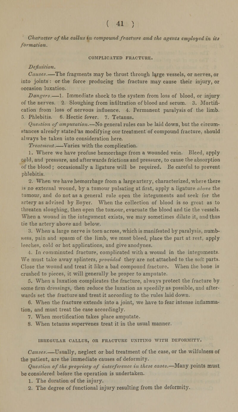 Character of the callus in compound fracture and the agents employed in its formation. COMPLICATED FRACTURE. Definition. Causes.—The fragments may be thrust through large vessels, or nerves, or into joints : or the force producing the fracture may cause their injury, or occasion luxation. Dangers.—1. Immediate shock to the system from loss of blood, or injury of the nerves. 2. Sloughing from infiltration of blood and serum. 3. Mortifi- cation from loss of nervous influence. 4. Permanent paralysis of the limb. 5. Phlebitis. 6. Hectic fever. 7. Tetanus. Question of amputation.—No general rules can be laid down, but the circum- stances already stated'as modifying our treatment of compound fracture, should always be taken into consideration here. Treatment.—Varies with the complication. 1. Where we have profuse hemorrhage from a wounded vein. Bleed, apply cold, and pressure, and afterwards frictions and pressure, to cause the absorption of the blood; occasionally a ligature will be required. Be careful to prevent phlebitis. 2. When we have hemorrhage from a large artery, characterized, where there is no external wound, by a tumour pulsating at first, apply a ligature above the tumour, and do not as a general rule open the integuments and seek for the artery as advised by Boyer. When the collection of blood is so great as to threaten sloughing, then open the tumour, evacuate the blood and tie the vessels. When a wound in the integument exists, we may sometimes dilate it, and thus tie the artery above and below. 3. When a large nerve is torn across, which is manifested by paralysis, numb- ness, pain and spasm of the limb, we must bleed, place the part at rest, apply leeches, cold or hot applications, and give anodynes. 4. In comminuted fracture, complicated with a wound in the integuments. We must take away splinters, provided they are not attached to the soft parts. Close the wound and treat it like a bad compound fracture. When the bone is crushed to pieces, it will generally be proper to amputate. 5. When a luxation complicates the fracture, always protect the fracture by some firm dressings, then reduce the luxation as speedily as possible, and after- wards set the fracture and treat it according to the rules laid down. 6. When the fracture extends into a joint, we have to fear intense inflamma- tion, and must treat the case accordingly. 7. When mortification takes place amputate. 8. When tetanus supervenes treat it in the usual manner. IRREGULAR CALLUS, OR FRACTURE UNITING WITH DEFORMITY. Causes.—Usually, neglect or bad treatment of the case, or the wilfulness of the patient, are the immediate causes of deformity. Question of the propriety of interference in these cases.—Many points must be considered before the operation is undertaken. 1. The duration of the injury. 2. The degree of functional injury resulting from the deformity.