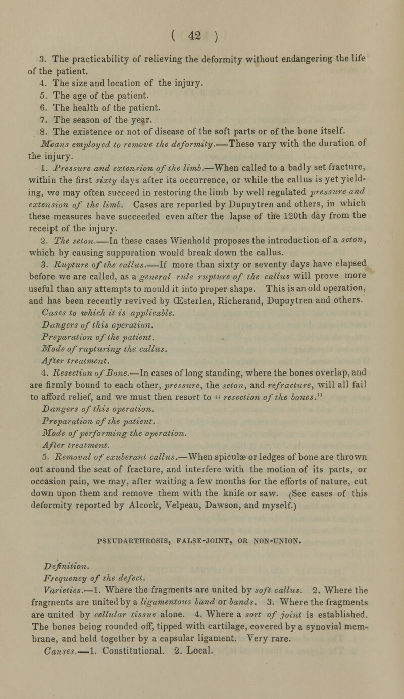 3. The practicability of relieving the deformity without endangering the life of the patient. 4. The size and location of the injury. 5. The age of the patient. 6. The health of the patient. 7. The season of the year. 8. The existence or not of disease of the soft parts or of the bone itself. Means employed to remove the deformity.—These vary with the duration of the injury. 1. Pressure and extension of the limb.—When called to a badly set fracture, within the first sixty days after its occurrence, or while the callus is yet yield- ing, we may often succeed in restoring the limb by well regulated pressure and extension of the limb. Cases are reported by Dupuytren and others, in which these measures have succeeded even after the lapse of the 120th day from the receipt of the injury. 2. The seton.—In these cases Wienhold proposes the introduction of a seton, which by causing suppuration would break down the callus. 3. Rupture of the callus If more than sixty or seventy days have elapsed before we are called, as a general rule rupture of the callus will prove more useful than any attempts to mould it into proper shape. This is an old operation, and has been recently revived by (Esterlen, Richerand, Dupuytren and others. Cases to which it is applicable. Dangers of this operation. Preparatiofi of the patient. Mode of rupturiiig the callus. After treatment. 4. Resection of Bone.—In cases of long standing, where the bones overlap, and are firmly bound to each other, pressure, the seton, and refracture, will all fail to afford relief, and we must then resort to resection of the bones. Dangers of this operation. Preparation of the patient. Mode of performing the operation. After treatment. 5. Removal of exuberant callus.—When spicules or ledges of bone are thrown out around the seat of fracture, and interfere with the motion of its parts, or occasion pain, we may, after waiting a few months for the efforts of nature, cut down upon them and remove them with the knife or saw. (See cases of this deformity reported by Alcock, Velpeau, Dawson, and myself.) PSEUDARTHROSIS, FALSE-JOINT, OR NON-UNION. Definition. Frequency of the defect. Varieties.—1. Where the fragments are united by soft callus. 2. Where the fragments are united by a ligamentous band or bands. 3. Where the fragments are united by cellular tissue alone. 4. Where a sort of joint is established. The bones being rounded off, tipped with cartilage, covered by a synovial mem- brane, and held together by a capsular ligament. Very rare. Causes 1. Constitutional. 2. Local.