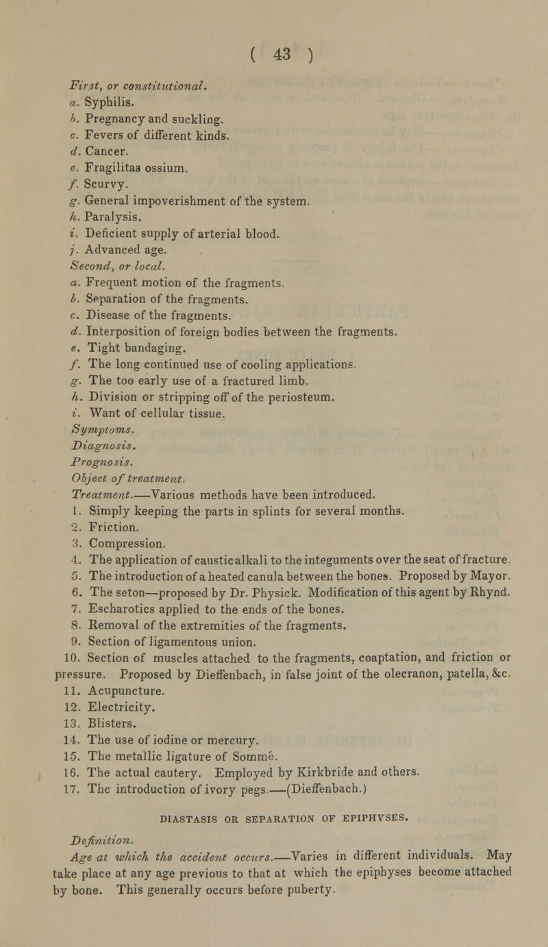 First, or constitutional. a. Syphilis. b. Pregnancy and suckling. c. Fevers of different kinds. d. Cancer. e. Fragilitas ossium. /. Scurvy. g. General impoverishment of the system. h. Paralysis. >. Deficient supply of arterial blood. j. Advanced age. Second, or local. a. Frequent motion of the fragments. b. Separation of the fragments. c. Disease of the fragments. d. Interposition of foreign bodies between the fragments. e. Tight bandaging. /. The long continued use of cooling applications. g. The too early use of a fractured limb. h. Division or stripping off of the periosteum. i. Want of cellular tissue. Symptoms. Diagnosis. Prognosis. Object of treatment. Treatment.—Various methods have been introduced. 1. Simply keeping the parts in splints for several months. 2. Friction. ■I. Compression. 4. The application of caustic alkali to the integuments over the seat of fracture. 5. The introduction of a heated canula between the bones. Proposed by Mayor. 6. The seton—proposed by Dr. Physick. Modification of this agent by Rhynd. 7. Escharotics applied to the ends of the bones. 8. Removal of the extremities of the fragments. 9. Section of ligamentous union. 10. Section of muscles attached to the fragments, coaptation, and friction or pressure. Proposed by Dieffenbach, in false joint of the olecranon, patella, &c. 11. Acupuncture. 12. Electricity. 13. Blisters. 14. The use of iodine or mercury. 15. The metallic ligature of Somme. 16. The actual cautery. Employed by Kirkbride and others. 17. The introduction of ivory pegs.—(Dieffenbach.) DIASTASIS OR SEPARATION OF EPIPHYSES. Definition. Age at which the accident occurs.—Varies in different individuals. May take place at any age previous to that at which the epiphyses become attached by bone. This generally occurs before puberty.