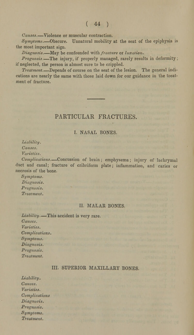 Causes.—Violence or muscular contraction. Symptoms Obscure. Unnatural mobility at the seat of the epiphysis is the most important sign. Diagnosis.—May be confounded with fracture or luxation. Prognosis.—The injury, if properly managed, rarely results in deformity ; if neglected, the person is almost sure to be crippled. Treatment Depends of course on the seat of the lesion. The general indi- cations are nearly the same with those laid down for our guidance in the treat- ment of fracture. PARTICULAR FRACTURES. I. NASAL BONES. Liability. Causes. Varieties. Complications—Concussion of brain; emphysema; injury of lachrymal duct and canal; fracture of cribriform plate; inflammation, and caries or necrosis of the bone. Symptoms. Diagnosis. Prognosis. Treatment. II. MALAR BONES. Liability.—This accident is very rare. Causes. Varieties. Complications. Symptoms. Diagnosis. Prognosis. Treatment. III. SUPERIOR MAXILLARY BONES. Liability. Causes. Varieties. Complications Diagnosis. Prognosis. Symptoms.