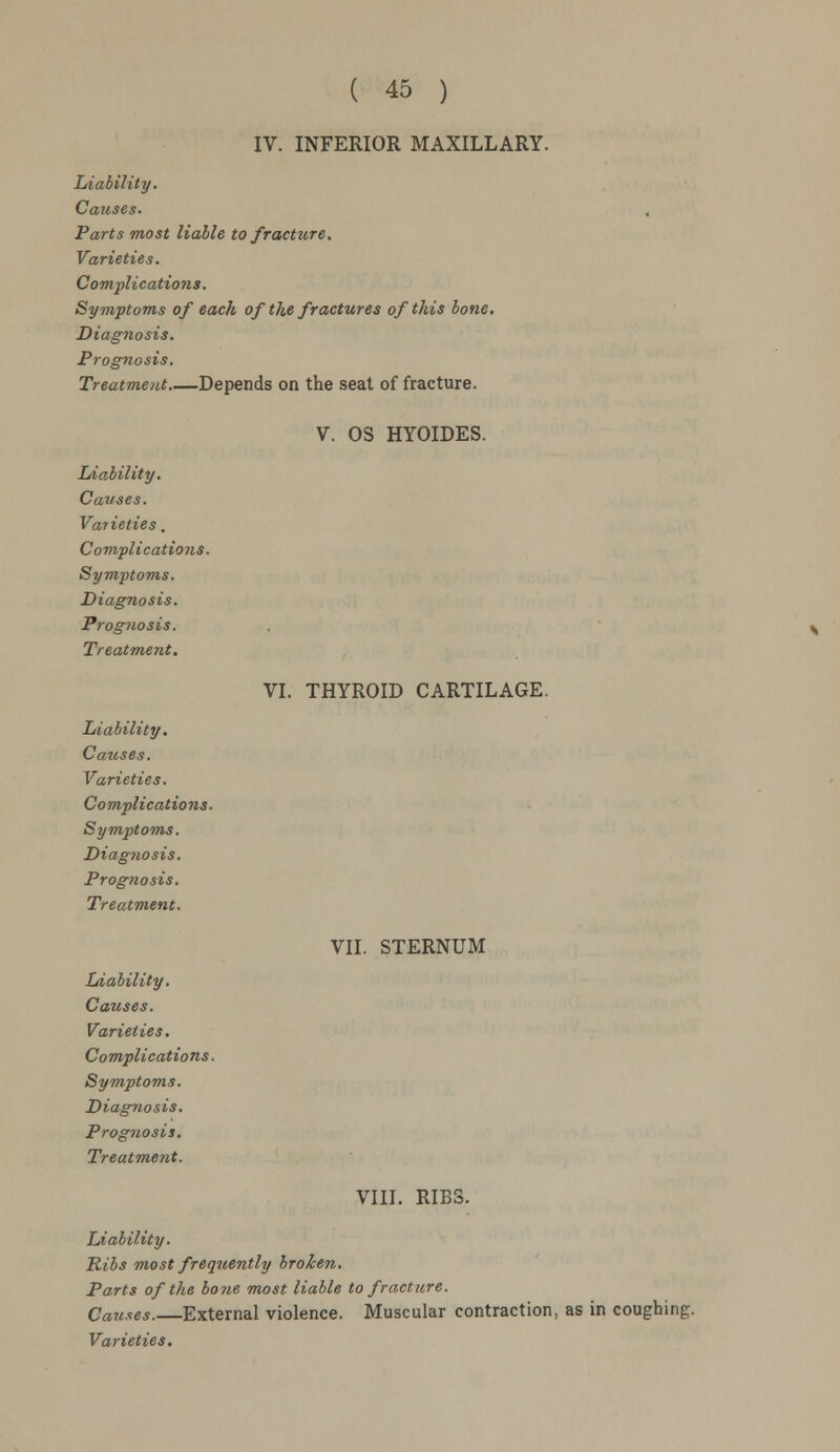 IV. INFERIOR MAXILLARY. Liability. Causes. Parts most liable to fracture. Varieties. Complications. Symptoms of each of the fractures of this bone. Diagnosis. Prognosis. Treatment Depends on the seat of fracture. Liability. Cattses. Varieties. Complications. Symptoms. Diagnosis. Prognosis. Treatment. Liability. Causes. Varieties. Complications. Symptoms. Diagnosis. Prognosis. Treatment. V. OS HYOIDES. VI. THYROID CARTILAGE. VII. STERNUM Liability. Causes. Varieties. Complications. Symptoms. Diagnosis. Prognosis. Treatment. VIII. RIBS. Liability. Ribs most frequently broken. Parts of the bone most liable to fracture. Causes.—External violence. Muscular contraction, as in coughing.
