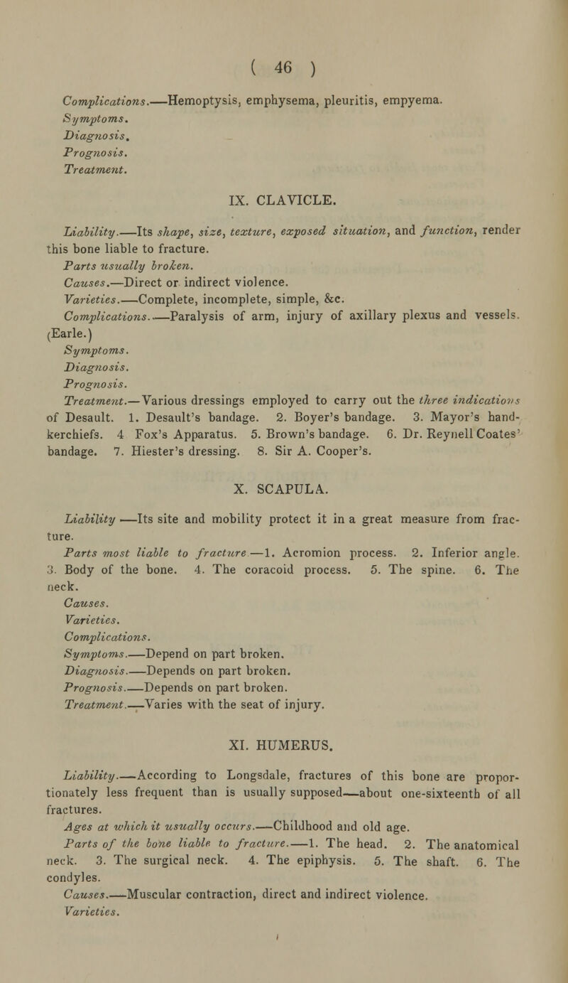 Complications.—Hemoptysis, emphysema, pleuritis, empyema. Symptoms. Diagnosis. Prognosis. Treatment. IX. CLAVICLE. Liability.—Its shape, size, texture, exposed situation, and /miction, render this bone liable to fracture. Parts usually broken. Causes.—Direct or indirect violence. Varieties.—Complete, incomplete, simple, &c. Complications..—Paralysis of arm, injury of axillary plexus and vessels. (Earle.) Symptoms. Diagnosis. Prognosis. Treatment.— Various dressings employed to carry out the three indication!. of Desault. 1. Desault's bandage. 2. Boyer's bandage. 3. Mayor's hand- kerchiefs. 4 Fox's Apparatus. 5. Brown's bandage. 6. Dr. Reynell Coates' bandage. 7. Hiester's dressing. 8. Sir A. Cooper's. X. SCAPULA. Liability —Its site and mobility protect it in a great measure from frac- ture. Parts most liable to fracture—1. Acromion process. 2. Inferior angle. 3. Body of the bone. 4. The coracoid process. 5. The spine. 6. The neck. Causes. Varieties. Complications. Symptoms.—Depend on part broken. Diagnosis.—Depends on part broken. Prognosis Depends on part broken. Treatment.— Varies with the seat of injury. XI. HUMERUS. Liability According to Longsdale, fractures of this bone are propor- tionately less frequent than is usually supposed—about one-sixteenth of all fractures. Ages at which it usually occurs.—Childhood and old age. Parts of the bone liable, to fracture.—1. The head. 2. The anatomical neck. 3. The surgical neck. 4. The epiphysis. 5. The shaft. 6. The condyles. Causes.—Muscular contraction, direct and indirect violence.