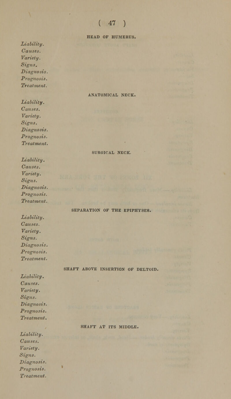 Causes. Variety. Signs. Diagnosis. Prognosis. Treatment. Liability. Causes. Variety. Sig?is. Diagnosis. Prognosis. Treatment. Liability. Causes. Variety. Sig?is. Diagnosis. Prog?iosis. Treatment. Liability. Causes. Variety. Signs. Diagnosis. Prognosis. Treatment. Liability. Causes. Variety. Signs. Diagnosis. Prognosis. Treatment. Liability. Causes. Variety. Signs. Diagnosis. Prognosis. Treatment. ( 47 ) HEAD OF HUMERUS. ANATOMICAL NECK. SURGICAL NECK. SEPARATION OF THE EPIPHYSES. SHAFT ABOVE INSERTION OF DELTOID. SHAFT AT ITS MIDDLE.