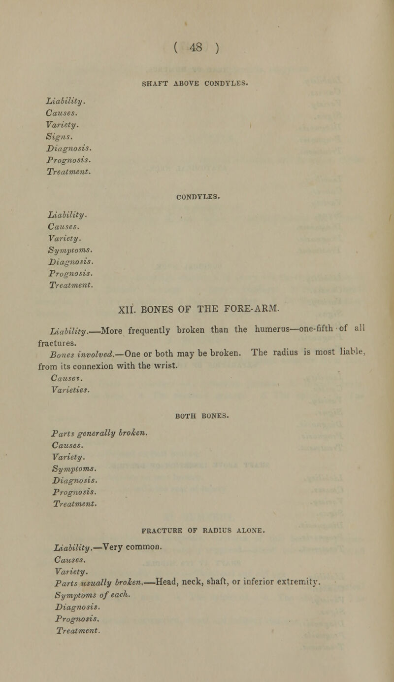 SHAFT ABOVE CONDYLES. Liability. Causes. Variety. Signs. Diagnosis. Prognosis. Treatment. CONDYLES. Liability. Causes. Variety. Sympcoms. Diag?iosis. Prognosis. Treatment. XII. BONES OF THE FORE-ARM. Liability.—More frequently broken than the humerus—one-fifth of all fractures. Bones involved.—One or both may be broken. The radius is most liable, from its connexion with the wrist. Causei. Varieties. BOTH BONES. Parts generally broken. Causes. Variety. Symptoms. Diagnosis. Prog?iosis. Treatment. FRACTURE OF RADIUS ALONE. Liability.—Very common. Causes. Variety. Parts usually broken.—Head, neck, shaft, or inferior extremity. Symptoms of each. Diagnosis. Prognosis.