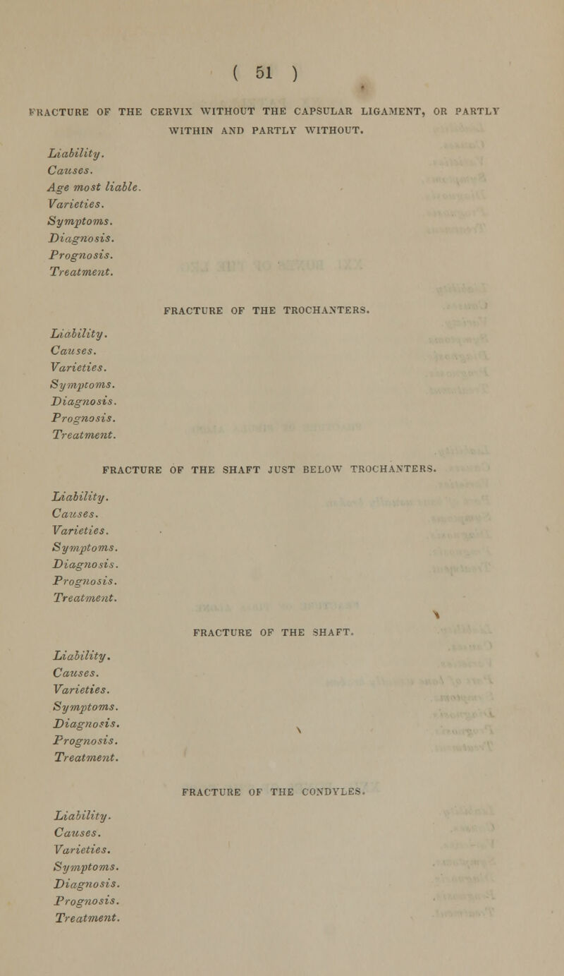 VKACTURE OF THE CERVIX WITHOUT THE CAPSULAR LIGAMENT, OR PARTLY WITHIN AND PARTLY WITHOUT. Liability. Catises. Age most liable. Varieties. Symptoms. Diagnosis. Prognosis. Treatment. FRACTURE OF THE TROCHANTERS. Liability. Causes. Varieties. Symptoms. Diagnosis. Prognosis. Treatment. FRACTURE OF THE SHAFT JUST BELOW TROCHANTERS. Liability. Causes. Varieties. Symptoms. Diagnosis. Prognosis. Treatment. Liability. Causes. Varieties. Symptoms. Diagnosis. Prognosis. Treatment. FRACTURE OF THE SHAFT. FRACTURE OF THE CONDYLES. Liability. Causes. Varieties. Symptoms. Diagnosis. Prognosis.