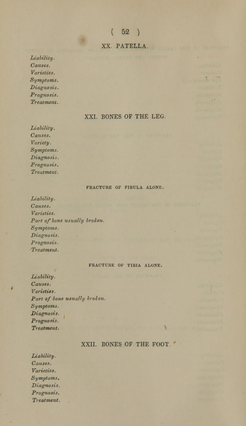 XX. PATELLA Liability. Causes. Varieties. Symptoms. Diagnosis. Prognosis. Treatment. Liability. Causes. Variety. Symptoms. Diagnosis. Prognosis. Treatment. XXI. BONES OF THE LEG. FRACTURE OF FIBULA ALONE. Liability. Causes. Varieties. Part of bone usually broken. Symptoms. Diagnosis. Prognosis. ■Treatment. FRACTURE OF TIBIA ALONE. Liability. Causes. Varieties. Part of bone usually broken. Symptoms. Diagnosis. Prognosis. Treatment. Liability. Causes. Symptoms. Diagnosis. Prognosis. XXII. BONES OF THE FOOT. '