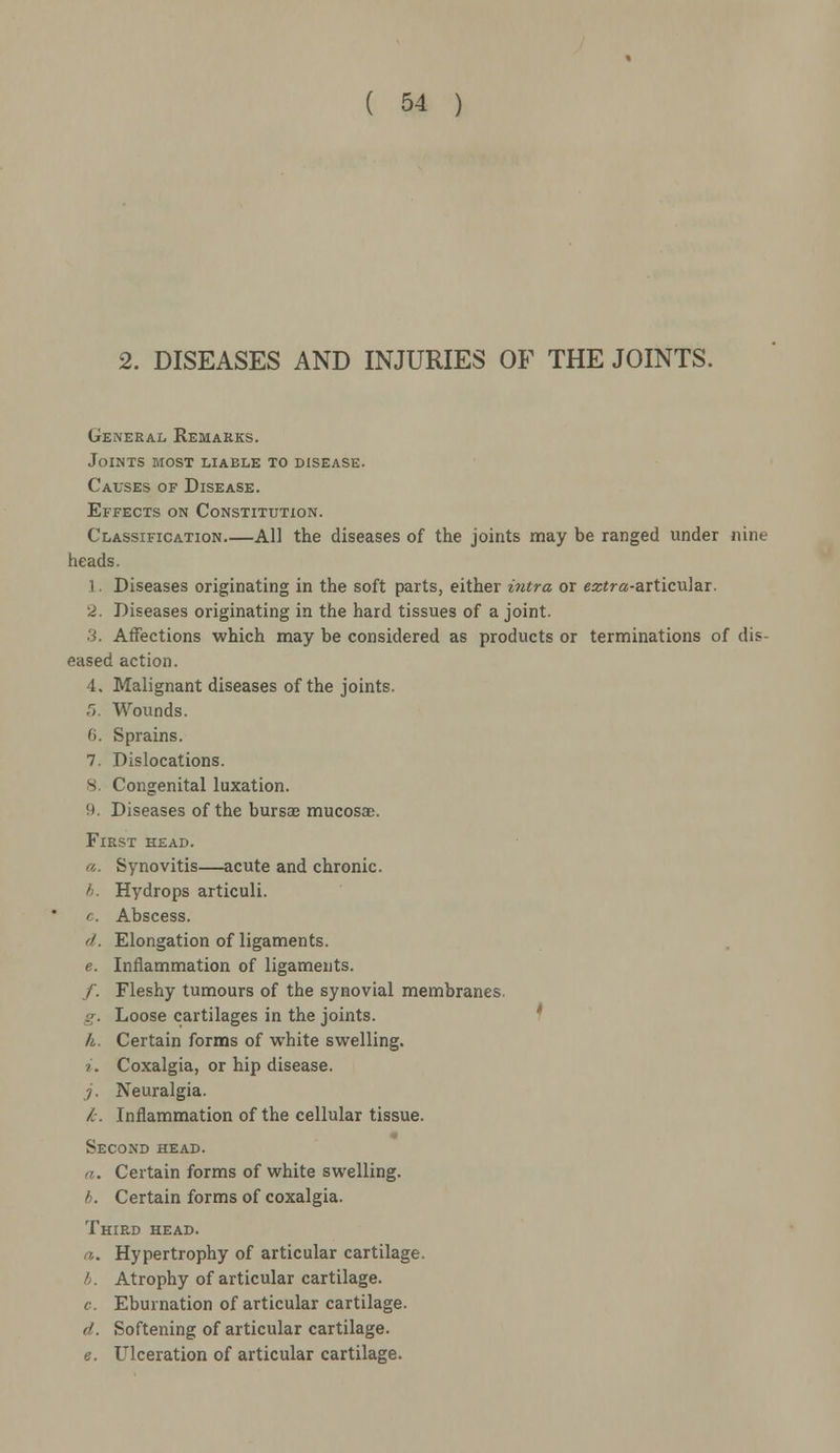 2. DISEASES AND INJURIES OF THE JOINTS. General Remarks. Joints most liaele to disease. Cavses of Disease. Effects on Constitution. Classification All the diseases of the joints may be ranged under nine heads. 1. Diseases originating in the soft parts, either intra or eztra-aitimlai. 2. Diseases originating in the hard tissues of a joint. 3. Affections which may be considered as products or terminations of dis- eased action. 4. Malignant diseases of the joints. r>. Wounds. fi. Sprains. 7. Dislocations. 8. Congenital luxation. 8. Diseases of the bursae mucosae. First head. a. Synovitis—acute and chronic. b. Hydrops articuli. c. Abscess. d. Elongation of ligaments. e. Inflammation of ligaments. /. Fleshy tumours of the synovial membranes. g. Loose cartilages in the joints. h. Certain forms of white swelling. i. Coxalgia, or hip disease. ;. Neuralgia. k. Inflammation of the cellular tissue. Second head. a. Certain forms of white swelling. b. Certain forms of coxalgia. Third head. i. Hypertrophy of articular cartilage. /;. Atrophy of articular cartilage. c Eburnation of articular cartilage. d. Softening of articular cartilage. e. Ulceration of articular cartilage.
