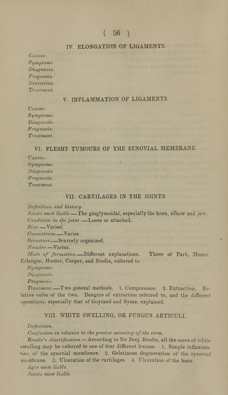 IV. ELONGATION OF LIGAMENTS. Causes. Symptoms. Diagnosis. Prognosis. Dissection. Treatment. V. INFLAMMATION OF LIGAMENTS. Causes. Symptoms. Diagnosis. Prog?iosis. Treatment. VI. FLESHY TUMOURS OF THE SYNOVIAL MEMBRANE. Causes. Symptoms. Diagnosis. Prognosis. Treatment. VII. CARTILAGES IN THE JOINTS Definition and history. Joints most liable.—The ginglymoidal, especially the knee, elbow and jaw. Condition in the joint.—Loose or attached. Size—Varies. Consistence Varies Structure Scarcely organized. Number.—Varies. Mode of formation Different explanations. Those of Pare, Monro. Erlangen, Hunter, Cooper, and Brodie, referred to. Symptoms. Diagnosis. Prognosis. Treatment Two general methods. 1. Compression. 2. Extraction. Re- lative value of the two. Dangers of extraction referred to, and the different operations, especially that of Goyraud and Syme, explained. VIII. WHITE SWELLING, OR FUNGUS ARTICULI. Definition. Confusion in relation to the precise meaning of the term. Brodie's classification.— According to Sir Benj. Brodie, all the cases of white swelling may be referred to one of four different lesions. 1. Simple inflamma- tion of the synovial membrane. 2. Gelatinous degeneration of the synovial membrane. 3. Ulceration of the cartilages. 4. Ulceration of the bone. Ages most liable. Joints most liable.
