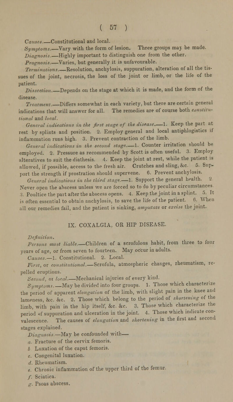 Causes Constitutional and local. Symptoms.—Vary with the form of lesion. Three groups may he made. Diagnosis Highly important to distinguish one from the other. Prognosis.—Varies, but generally it is unfavourable. Terminations Resolution, anchylosis, suppuration, alteration of all the tis- sues of the joint, necrosis, the loss of the joint or limb, or the life of the patient. Dissection. Depends on the stage at which it is made, and the form of the disease. Treatment.—Differs somewhat in each variety, but there are certain general indications that will answer for all. The remedies are of course both constitu- tional and local. General indications in the first stage of the disease 1. Keep the part at rest by splints and position. 2. Employ general and local antiphlogistics if inflammation runs high. 3. Prevent contraction of the limb. General indications in the second stage 1. Counter irritation should be employed. 2. Pressure as recommended by Scott is often useful. 3. Employ alteratives to suit the diathesis. 4. Keep the joint at rest, while the patient is allowed, if possible, access to the fresh air. Crutches and sling, &c. 5. Sup- port the strength if prostration should supervene. 6. Prevent anchylosis. General indications in the third stage.—1. Support the general health. 2. Never open the abscess unless we are forced so to do by peculiar circumstances. 3. Poultice the part after the abscess opens. 4. Keep the joint in a splint. 5. It is often essential to obtain anchylosis, to save the life of the patient. 6. When all our remedies fail, and the patient is sinking, amputate or excise the joint. IX. COXALGIA, OR HIP DISEASE. Definition. Persons most liable.—Children of a scrofulous habit, from three to four years of age, or from seven to fourteen. May occur in adults. Causes.—1. Constitutional. 2. Local. First, or constitutional.—Scrofula, atmospheric changes, rheumatism, re- pelled eruptions. Second, oi local.—Mechanical injuries of every kind. Symptoms May be divided into four groups. 1. Those which characterize the period of apparent elongation of the limb, with slight pain in the knee and lameness, &c. &c. 2. Those which belong to the period of shortening of the limb, with pain in the hip itself, &c. &c. 3. Those which characterize the period *f suppuration and ulceration in the joint. 4. Those which indicate con- valescence. The causes of elongation and shortening in the first and second stages explained. Diagnosis.—May be confounded with— a. Fracture of the cervix femoris. b Luxation of the caput femoris. c. Congenital luxation. d. Rheumatism. e. Chronic inflammation of the upper third of the femur. /. Sciatica. g. Psoas abscess.