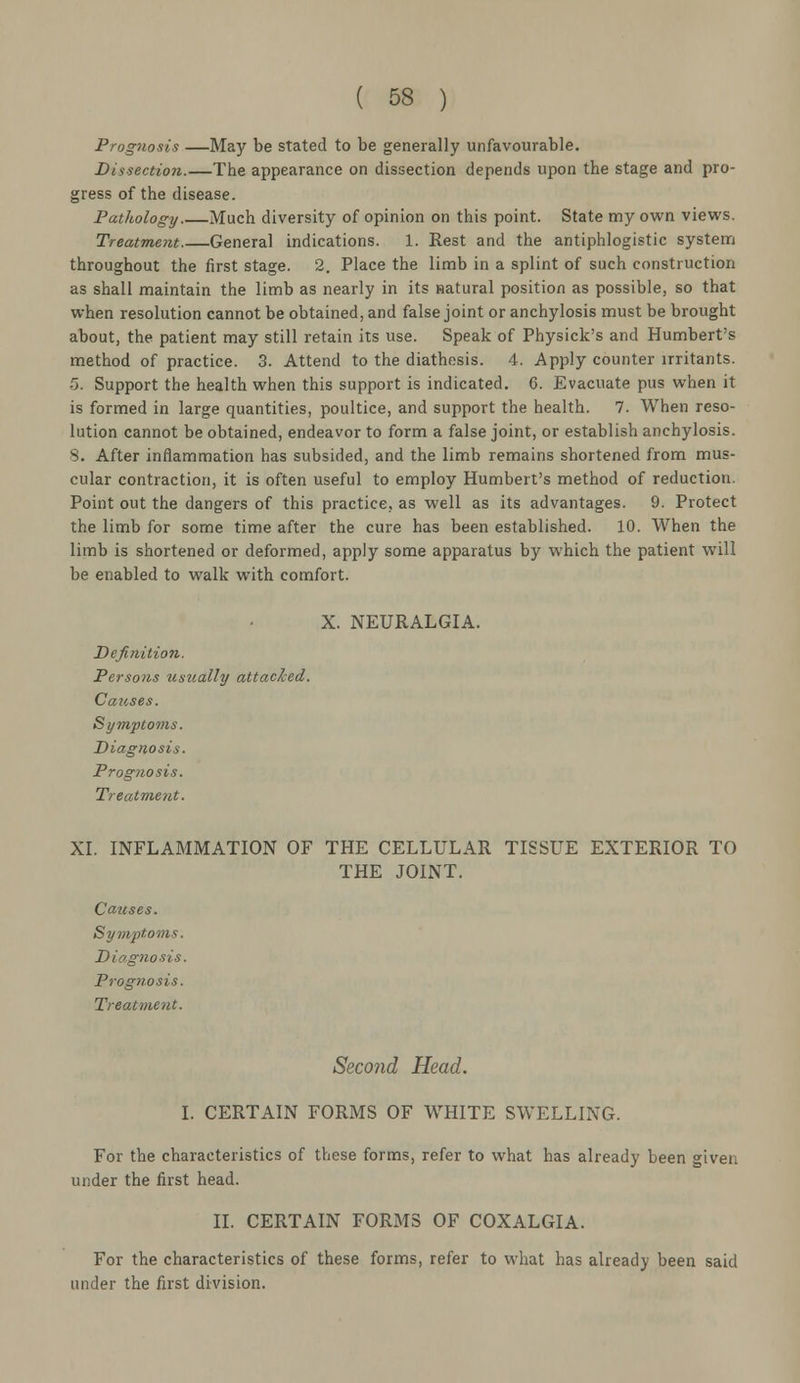 Prognosis —May be stated to be generally unfavourable. Dissection.—The appearance on dissection depends upon the stage and pro- gress of the disease. Pathology Much diversity of opinion on this point. State my own views. Treatment.—General indications. 1. Rest and the antiphlogistic system throughout the first stage. 2. Place the limb in a splint of such construction as shall maintain the limb as nearly in its satural position as possible, so that when resolution cannot be obtained, and false joint or anchylosis must be brought about, the patient may still retain its use. Speak of Physick's and Humbert's method of practice. 3. Attend to the diathesis. 4. Apply counter irritants. 5. Support the health when this support is indicated. C. Evacuate pus when it is formed in large quantities, poultice, and support the health. 7. When reso- lution cannot be obtained, endeavor to form a false joint, or establish anchylosis. 8. After inflammation has subsided, and the limb remains shortened from mus- cular contraction, it is often useful to employ Humbert's method of reduction. Point out the dangers of this practice, as well as its advantages. 9. Protect the limb for some time after the cure has been established. 10. When the limb is shortened or deformed, apply some apparatus by which the patient will be enabled to walk with comfort. X. NEURALGIA. Definition. Persons usually attached. Causes. Symptoms. Diagnosis. Prognosis. Treatment. XI. INFLAMMATION OF THE CELLULAR TISSUE EXTERIOR TO THE JOINT. Causes. Symptoms. Diagnosis. Prognosis. Treatment. Second Head. I. CERTAIN FORMS OF WHITE SWELLING. For the characteristics of these forms, refer to what has already been given under the first head. II. CERTAIN FORMS OF COXALGIA. For the characteristics of these forms, refer to what has already been said under the first division.