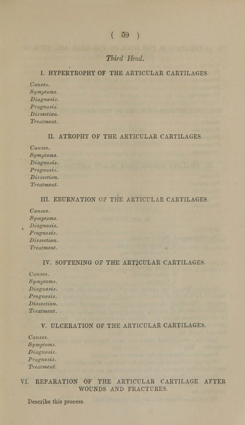 Third Head. I. HYPERTROPHY OF THE ARTICULAR CARTILAGES. Causes. Symptoms. Diagnosis. Prognosis. Dissection. Treatment. II. ATROPHY OF THE ARTICULAR CARTILAGES. Causes. Symptoms. Diagnosis. Prognosis. Dissection. Treatment. IN. EBURNATION OF THE ARTICULAR CARTILAGES Causes. Symptoms. Diagnosis. Prognosis. Dissection. Treatment. IV. SOFTENING OF THE ARTJCULAR CARTILAGES. Ca7tses. Symptoms. Diagnosis. Prognosis. Dissection. Treatment. V. ULCERATION OF THE ARTICULAR CARTILAGES. Causes. Symptoms. Diagnosis. Prognosis. Treatment. VI. REPARATION OF THE ARTICULAR CARTILAGE AFTER WOUNDS AND FRACTURES. Describe this process.