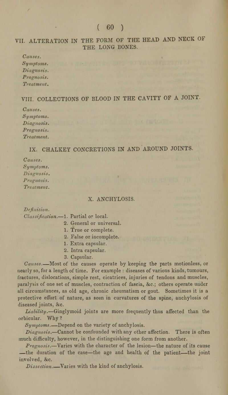 VII. ALTERATION IN THE FORM OF THE HEAD AND NECK OF THE LONG BONES. Causes. Symptoms. Diagnosis. Prognosis. Treatment. VIII. COLLECTIONS OF BLOOD IN THE CAVITY OF A JOINT. Causes. Symptoms. Diagnosis. Prognosis. Treatment. IX. CHALKEY CONCRETIONS IN AND AROUND JOINTS. Causes. Symptoms, Diagnosis. Prognosis. Treatment. X. ANCHYLOSIS. Definition. Classification.—1. Partial or local. 2. General or universal. 1. True or complete. 2. False or incomplete. 1. Extra capsular. 2. Intra capsular. 3. Capsular. Causes—Most of the causes operate by keeping the parts motionless, or nearly so, for a length of time. For example : diseases of various kinds, tumours, fractures, dislocations, simple rest, cicatrices, injuries of tendons and muscles, paralysis of one set of muscles, contraction of fascia, &c; others operate under all circumstances, as old age, chronic rheumatism or gout. Sometimes it is a protective effort of nature, as seen in curvatures of the spine, anchylosis of diseased joints, &c. Liability.—Ginglymoid joints are more frequently thus affected than the orbicular. Why ? Symptoms Depend on the variety of anchylosis. Diagnosis.—Cannot be confounded with any other affection. There is often much difficulty, however, in the distinguishing one form from another. Prognosis.—Varies with the character of the lesion—the nature of its cause —the duration of the case—the age and health of the patient—the joint involved, &c. Dissection Varies with the kind of anchylosis.