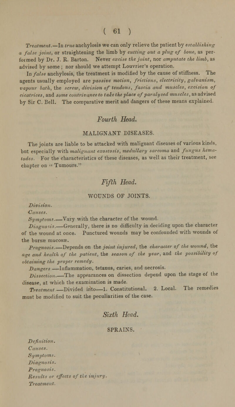 Treatment.—In true anchylosis we can only relieve the patient by establishing a false joint, or straightening the limb by cutting out a plug of bone, as per- formed by Dr. J. R. Barton. Never excise the joint, nor amputate the limb, as advised by some ; nor should we attempt Louvrier's operation. In false anchylosis, the treatment is modified by the cause of stiffness. The agents usually employed are passive motion, frictions, electricity, galvanism, vapour bath, the screw, division of tendons, fascia and muscles, excision of cicatrices, and some contrivance to take the place of paralysed mtiscles, as advised by Sir C. Bell. The comparative merit and dangers of these means explained. Fourth Head. MALIGNANT DISEASES. The joints are liable to be attacked with malignant diseases of various kinds, but especially with malignant exostosis, medullary sarcoma and fungus hema- todes. For the characteristics of these diseases, as well as their treatment, see chapter on << Tumours. Fifth Head. WOUNDS OF JOINTS. Division. Causes. Symptoms Vary with the character of the wound. Diagnosis.—Generally, there is no difficulty in deciding upon the character of the wound at once. Punctured wounds may be confounded with wounds of the bursae mucosae. Prognosis.—Depends on the joint injured, the character of the wound, the age and health of the patient, the season of the year, and the possibility of obtaining the proper remedy. Dangers —Inflammation, tetanus, caries, and necrosis. Dissection.—The appearances on dissection depend upon the stage of the disease, at which the examination is made. Treatment—Divided into—1. Constitutional. 2. Local. The remedies must be modified to suit the peculiarities of the case. Sixth Head. SPRAINS. Definition. Causes. Symptoms. Diagnosis. Prognosis. Results or effects of the injury.