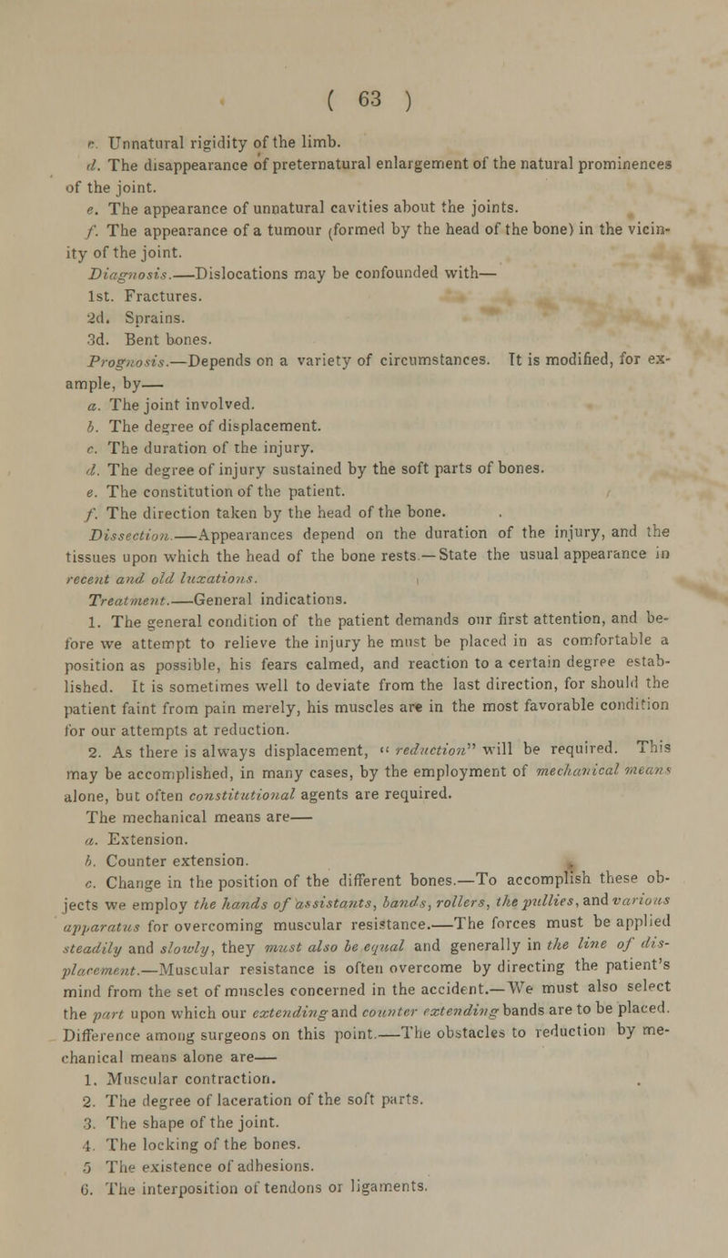r. Unnatural rigidity of the limb. d. The disappearance of preternatural enlargement of the natural prominences of the joint. e. The appearance of unnatural cavities about the joints. /'. The appearance of a tumour (formed by the head of the bone) in the vicin- ity of the joint. Diagnosis.—Dislocations may be confounded with— 1st. Fractures. 2d. Sprains. 3d. Bent bones. Prognosis.—Depends on a variety of circumstances. Tt is modified, for ex- ample, by— a. The joint involved. b. The decree of displacement, c The duration of the injury. <l. The degree of injury sustained by the soft parts of bones. e. The constitution of the patient. /. The direction taken by the head of the bone. Dissection.—Appearances depend on the duration of the injury, and the tissues upon which the head of the bone rests—State the usual appearance in recent and- old luxations. Treatment.—General indications. 1. The general condition of the patient demands our first attention, and be- fore we attempt to relieve the injury he must be placed in as comfortable a position as possible, his fears calmed, and reaction to a certain degree estab- lished. It is sometimes well to deviate from the last direction, for should the patient faint from pain merely, his muscles are in the most favorable condition for our attempts at reduction. 2. As there is always displacement,  reduction''' will be required. This may be accomplished, in many cases, by the employment of mechanical means alone, but often constitutional agents are required. The mechanical means are— a. Extension. h. Counter extension. c. Change in the position of the different bones.—To accomplish these ob- jects we employ the hands of assistants, bands, rollers, the pullies, and various apparatus for overcoming muscular resistance.—The forces must be applied steadily and slowly, they must also be equal and generally in the line of dis- placement.—Muscular resistance is often overcome by directing the patient's mind from the set of muscles concerned in the accident.—We must also select the part upon which our extendingand counter extending bands are to be placed. Difference among surgeons on this point.—The obstacles to reduction by me- chanical means alone are— 1. Muscular contraction. 2. The degree of laceration of the soft parts. 3. The shape of the joint. 4. The locking of the bones. 5 The existence of adhesions. G. The interposition of tendons or ligaments.