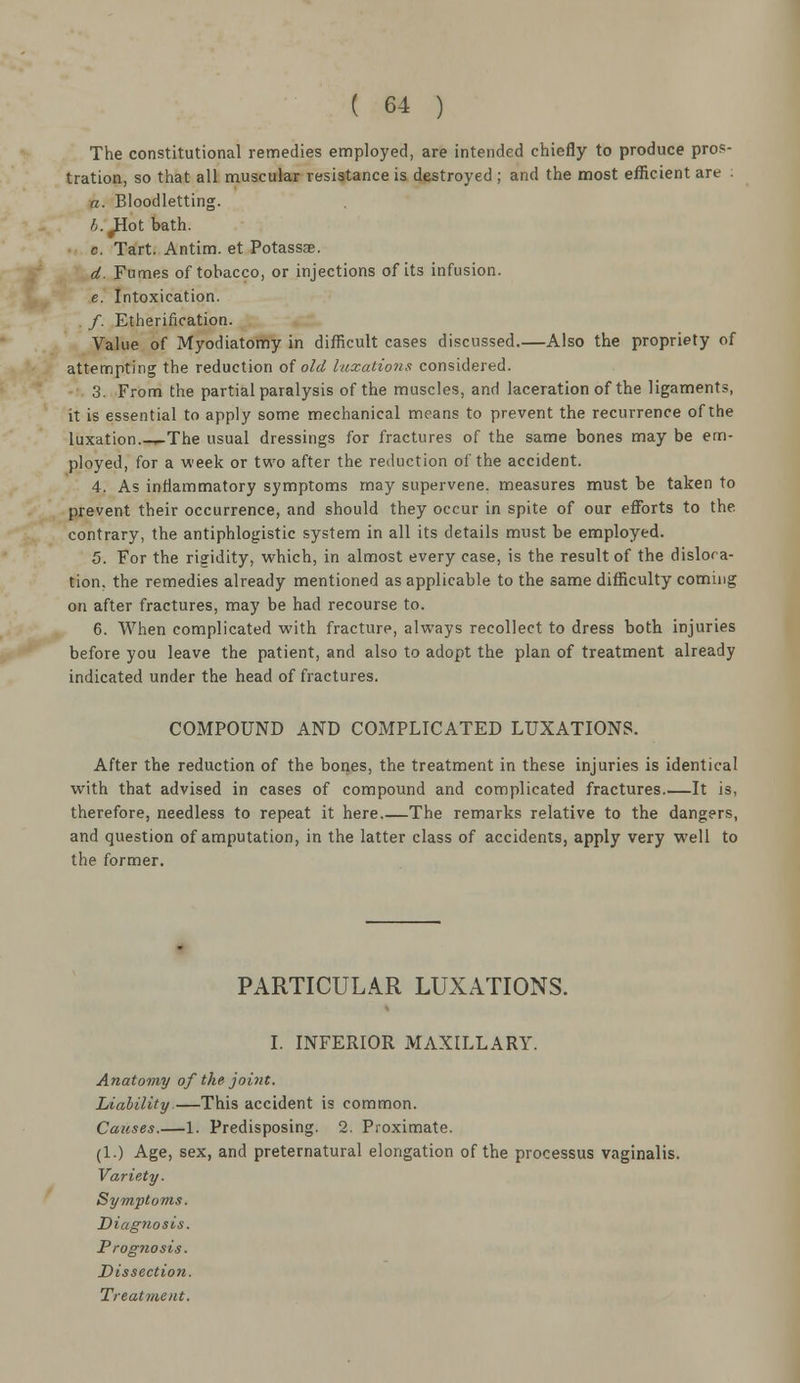 The constitutional remedies employed, are intended chiefly to produce pros- tration, so that all muscular resistance is destroyed ; and the most efficient are : a. Bloodletting. A.^Hot bath. c. Tart. Antim. et Potassse. d. Fumes of tobacco, or injections of its infusion. e. Intoxication. /. Etherification. Value of Myodiatomy in difficult cases discussed.—Also the propriety of attempting the reduction of old luxations considered. 3. From the partial paralysis of the muscles, and laceration of the ligaments, it is essential to apply some mechanical means to prevent the recurrence of the luxation.-^The usual dressings for fractures of the same bones may be em- ployed, for a week or two after the reduction of the accident. 4. As inflammatory symptoms may supervene, measures must be taken to prevent their occurrence, and should they occur in spite of our efforts to the contrary, the antiphlogistic system in all its details must be employed. 5. For the rigidity, which, in almost every case, is the result of the disloca- tion, the remedies already mentioned as applicable to the same difficulty coming on after fractures, may be had recourse to. 6. When complicated with fracture, always recollect to dress both injuries before you leave the patient, and also to adopt the plan of treatment already indicated under the head of fractures. COMPOUND AND COMPLICATED LUXATIONS. After the reduction of the bones, the treatment in these injuries is identical with that advised in cases of compound and complicated fractures It is, therefore, needless to repeat it here The remarks relative to the dangers, and question of amputation, in the latter class of accidents, apply very well to the former. PARTICULAR LUXATIONS. I. INFERIOR MAXILLARY. Anatomy of the joint. Liability.—This accident is common. Causes.—1. Predisposing. 2. Proximate. (1.) Age, sex, and preternatural elongation of the processus vaginalis. Variety. Symptoms. Diagnosis. Prognosis. Dissection.