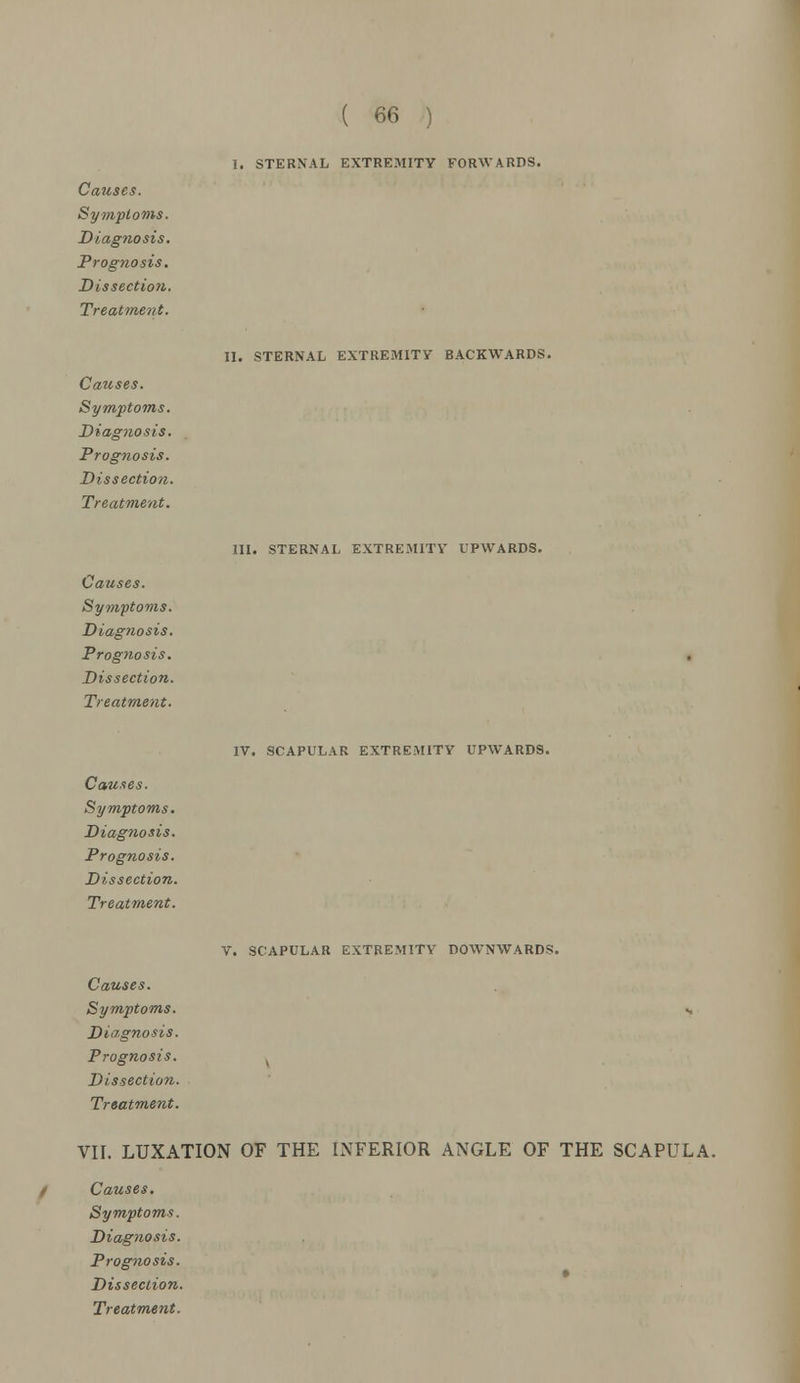 Symptoms. Diagnosis. Prognosis. Dissection. Treatment. Causes. Symptoms. Diagnosis. Prognosis. Dissection. Treatment. Causes. Symptoms. Diagnosis. Prognosis. Dissection. Treatment. Causes. Symptoms. Diagnosis. Prognosis. Dissection. Treatment. ( 66 ) I. STERNAL EXTREMITY FORWARDS. II. STERNAL EXTREMITY BACKWARDS. III. STERNAL EXTREMITY UPWARDS. IV. SCAPULAR EXTREMITY UPWARDS. V. SCAPULAR EXTREMITY DOWNWARDS. Causes. Symptoms. «, Diagnosis. Prognosis. . Dissection. Treatment. VII. LUXATION OF THE INFERIOR ANGLE OF THE SCAPULA. Causes. Symptoms. Diagnosis. Prognosis. Dissection.