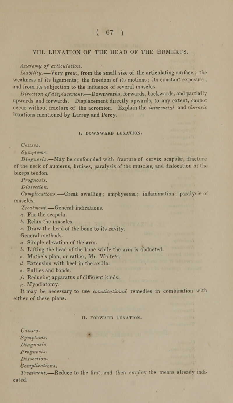 VIII. LUXATION OF THE HEAD OF THE HUMERUS. Anatomy of articulation. Liability Very great, from the small size of the articulating surface ; the weakness of its ligaments; the freedom of its motions; its constant exposure ; and from its subjection to the influence of several muscles. Direction of displacement.—Downwards, forwards, backwards, and partially upwards and forwards. Displacement directly upwards, to any extent, cannot occur without fracture of the acromion. Explain the intercostal and thoracic luxations mentioned by Larrey and Percy. I. DOWNWARD LUXATION. Causes. Symptoms. Diagnosis.—May be confounded with fracture of cervix scapulae, fracture of the neck of humerus, bruises, paralysis of the muscles, and dislocation of the biceps tendon. Prognosis. Dissection. Complications Great swelling; emphysema; inflammation; paralysis <>: muscles. Treatment.—General indications. a. Fix the scapula. b. Relax the muscles. c. Draw the head of the bone to its cavity. General methods. a. Simple elevation of the arm. b. Lifting the head of the bone while the arm is abducted. c. Mothe's plan, or rather, Mr. White's. d. Extension with heel in the axilla. e. Pullies and bands. /. Reducing apparatus of different kinds. g. Myodiatomy. It may be necessary to use constitutional remedies in combination with either of these plans. II. FORWARD LUXATION. Causes. Symptoms. Diagnosis. Prognosis. Dissection. Complications. Treatment.—Reduce to the first, and then employ 'he means already indi- cated.