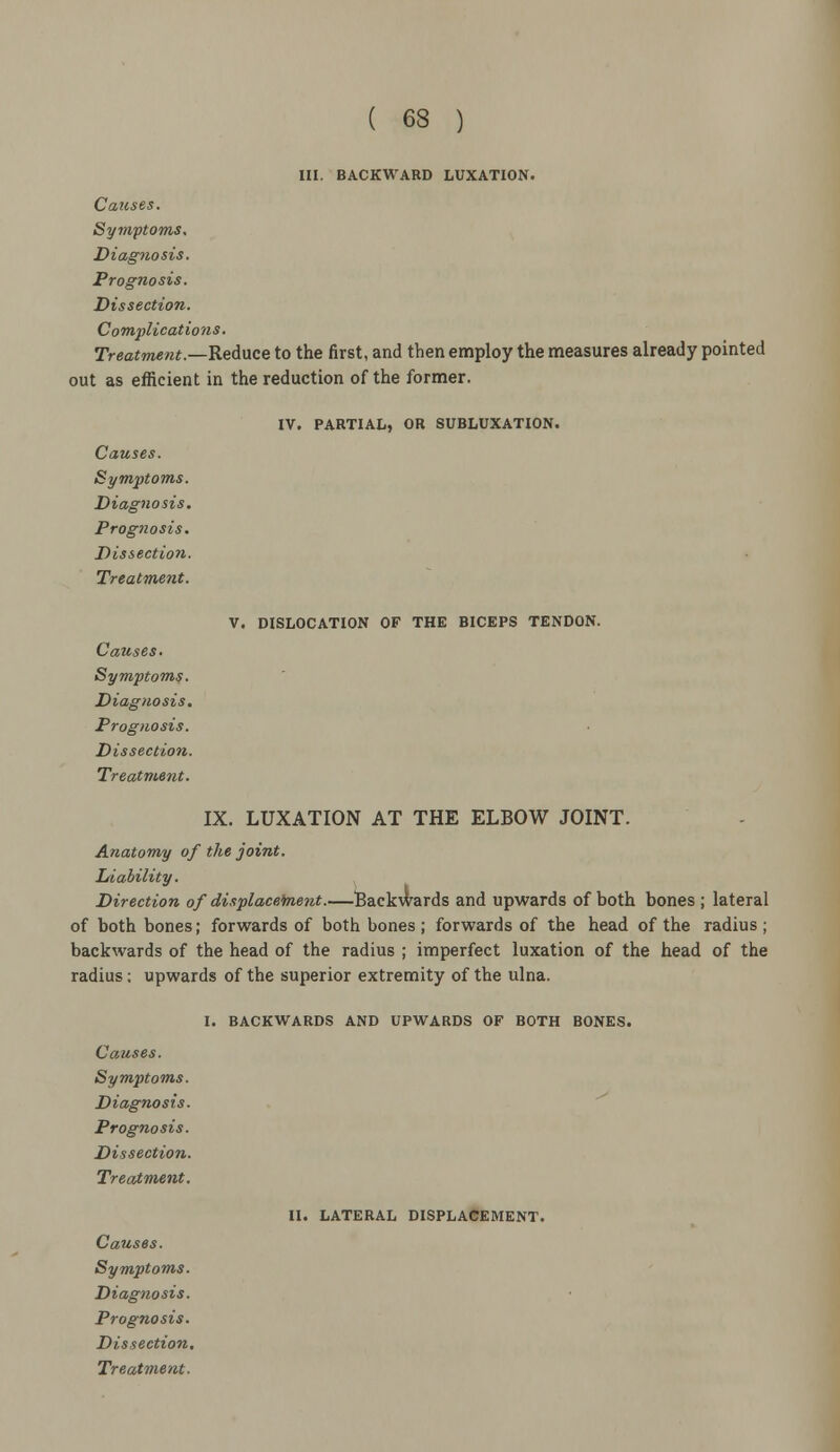 III. BACKWARD LUXATION. Causes. Symptoms. Diagnosis. Prognosis. Dissection. Co mplicat io ns. Treatment.—Rednce to the first, and then employ the measures already pointed out as efficient in the reduction of the former. IV. PARTIAL, OR SUBLUXATION. Causes. Symptoms. Diagnosis. Prognosis. Dissection. Treatment. V. DISLOCATION OF THE BICEPS TENDON. Causes. Symptoms. Diagnosis. Prognosis. Dissection. Treatment. IX. LUXATION AT THE ELBOW JOINT. Anatomy of the joint. Liability. Direction of displacement.—Backwards and upwards of both bones ; lateral of both bones; forwards of both bones; forwards of the head of the radius; backwards of the head of the radius ; imperfect luxation of the head of the radius; upwards of the superior extremity of the ulna. I. BACKWARDS AND UPWARDS OF BOTH BONES. Causes. Symptoms. Diagnosis. Prognosis. Dissection. Treatment. II. LATERAL DISPLACEMENT. Causes. Symptoms. Diagnosis. Prognosis. Dissection,