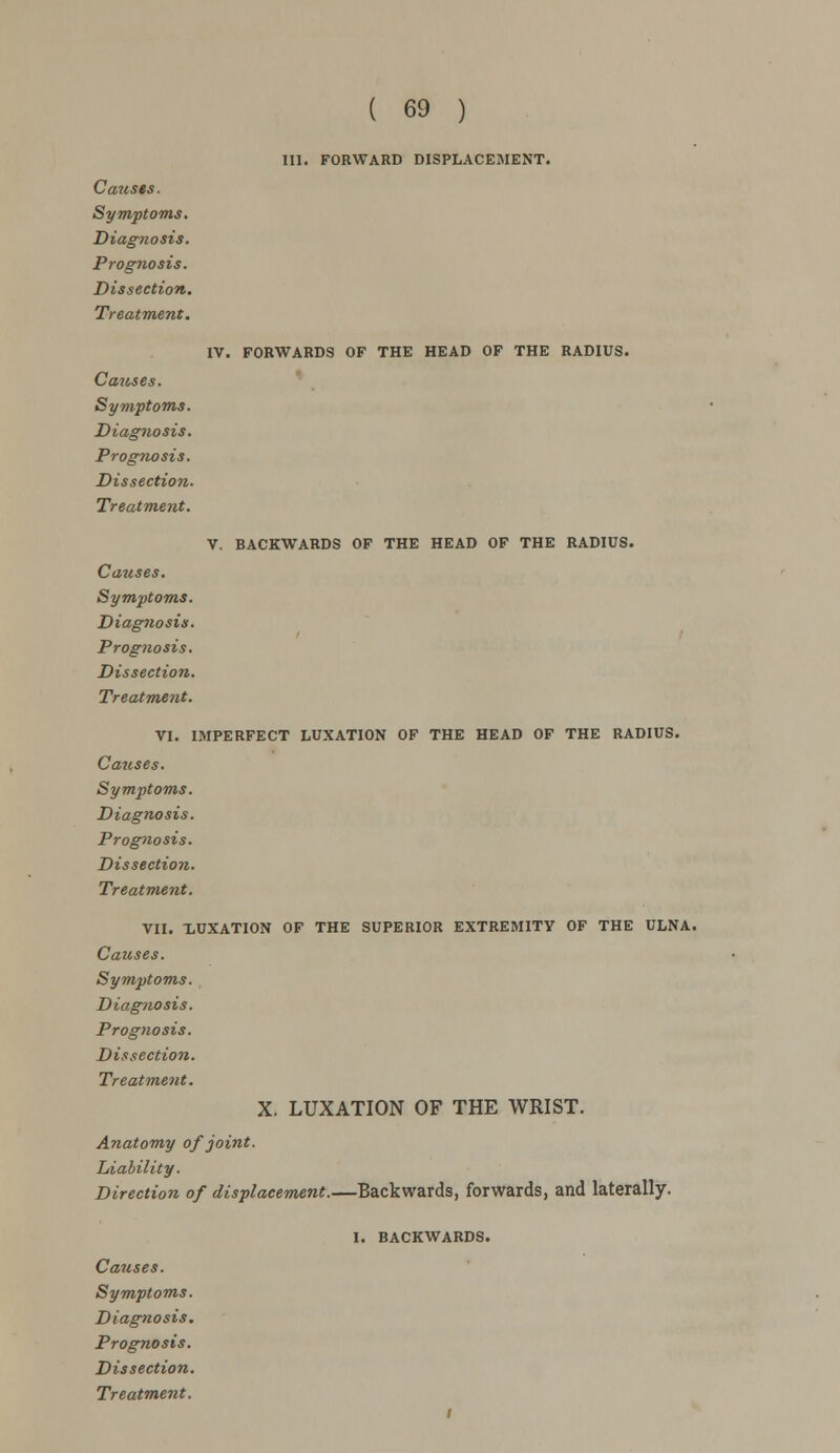 III. FORWARD DISPLACEMENT. Causes. Symptoms. Diagnosis. Prognosis. Dissection. Treatment. Causes. Symptoms. Diagnosis. Prognosis. Dissection. Treatment. IV. FORWARDS OF THE HEAD OF THE RADIUS. V. BACKWARDS OF THE HEAD OF THE RADIUS. Causes. Symptoms. Diagnosis. Prognosis. Dissection. Treatment. VI. IMPERFECT LUXATION OF THE HEAD OF THE RADIUS. Causes. Symptoms. Diagnosis. Prognosis. Dissection. Treatment. VII. LUXATION OF THE SUPERIOR EXTREMITY OF THE ULNA. Causes. Symptoms. Diagnosis. Prognosis. Dissection. Treatment. X. LUXATION OF THE WRIST. Anatomy of joint. Liability. Direction of displacement.—Backwards, forwards, and laterally. I. BACKWARDS. Causes. Symptoms. Diagnosis. Prognosis. Dissection.