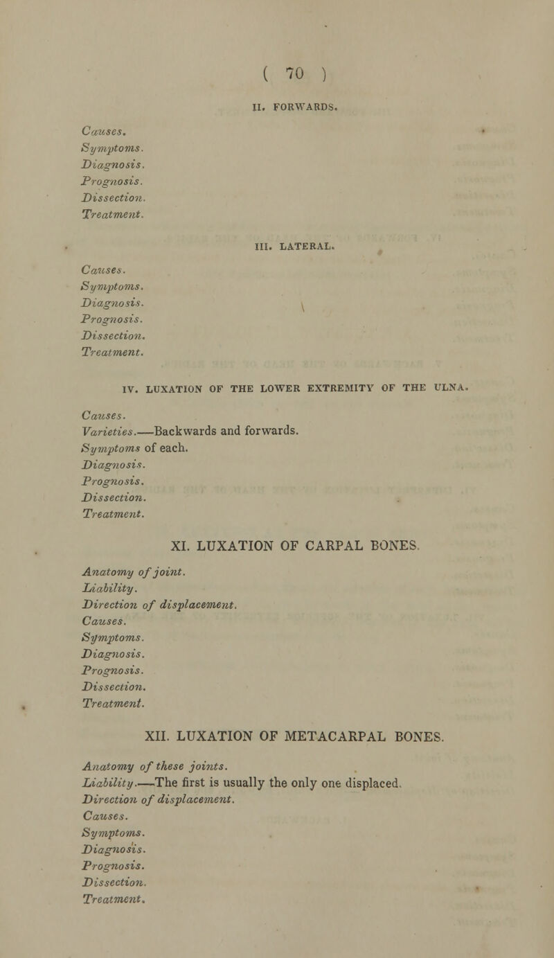II. FORWARDS. Causes. Symptoms. Diagnosis. Prognosis. Dissection. Treatment. III. LATERAL. Causes. Syn^toms. Diagnosis. , Prognosis. Dissection. Treatment. IV. LUXATION OF THE LOWER EXTREMITY OF THE ULNA. Causes. Varieties.—Backwards and forwards. Symptoms of each. Diagnosis. Prognosis. Dissection. Treatment. XI. LUXATION OF CARPAL BONES Anatomy of joint. Liability. Direction of displacement. Causes. Symptoms. Diagnosis. Prognosis. Dissection. Treatment. XII. LUXATION OF METACARPAL BONES. Anatomy of these joints. Liability—The first is usually the only one displaced. Direction of displacement. Causes. Symptoms. Diagnosis. Prognosis. Dissection.