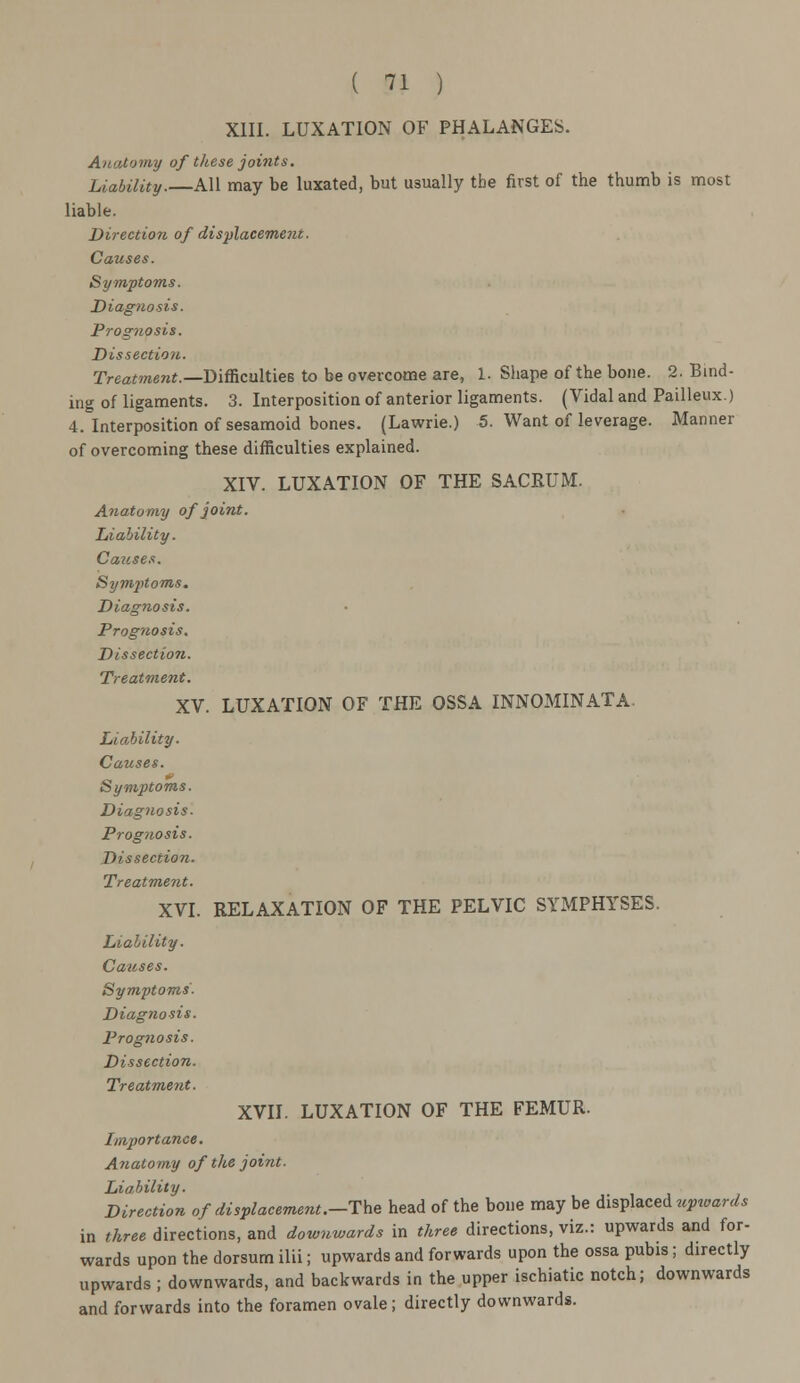 XIII. LUXATION OF PHALANGES. Anatomy of these joints. Liability.—All may be luxated, but usually the first of the thumb is most liable. Direction of displacement. Causes. Symptoms. Diagnosis. Prognosis. Dissection. rreamera*.—Difficulties to be overcome are, 1. Shape of the bone. 2. Bind- ing of ligaments. 3. Interposition of anterior ligaments. (Vidal and Pailleux.) 4. Interposition of sesamoid bones. (Lawrie.) 5. Want of leverage. Manner of overcoming these difficulties explained. XIV. LUXATION OF THE SACRUM. Anatomy of joint. Liability. Causes. Sym2>toms. Diagnosis. Prognosis. Dissection. Treatment. XV. LUXATION OF THE OSSA INNOMINATA. Liability. Causes. Symptoms. Diagnosis. Prognosis. Dissection. Treatment. XVI. RELAXATION OF THE PELVIC SYMPHYSES. Liability. Causes. Symptoms- Diagnosis. Prognosis. Dissection. Treatment. XVII. LUXATION OF THE FEMUR. Importance. Anatomy of the joint- Liability. Direction of displacement.—The head of the bone may be displaced upwards in three directions, and downwards in three directions, viz.: upwards and for- wards upon the dorsum ilii; upwards and forwards upon the ossa pubis; directly upwards ; downwards, and backwards in the upper ischiatic notch; downwards and forwards into the foramen ovale; directly downwards.