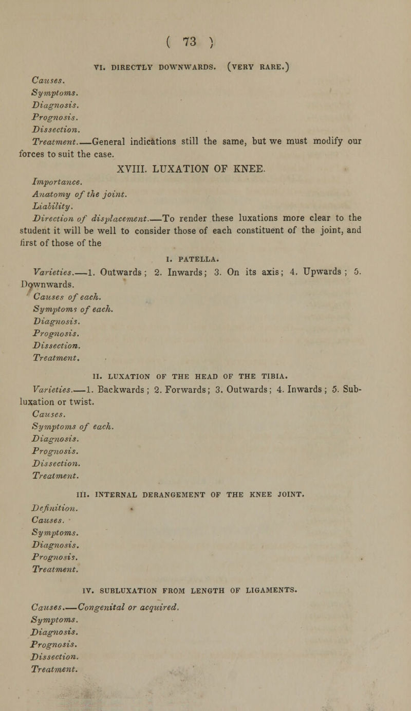 VI. DIRECTLY DOWNWARDS. (VERY RARE.) Causes. Symptoms. Diagnosis. Prognosis. Dissection. Treatment General indications still the same, but we must modify our forces to suit the case. XVIII. LUXATION OF KNEE. Importance. Anatomy of the joint. Liability. Direction of displacement To render these luxations more clear to the student it will be well to consider those of each constituent of the joint, and first of those of the I. PATELLA. Varieties 1. Outwards; 2. Inwards; 3. On its axis; 4. Upwards; 5. Dpwnwards. Causes of each. Symptoms of each. Diagnosis. Prognosis. Dissection. Treatment. II. LUXATION OF THE HEAD OF THE TIBIA. Varieties 1. Backwards; 2. Forwards; 3. Outwards; 4. Inwards; 5. Sub- luxation or twist. Causes. Symptoms of each. Diagnosis. Prognosis. Dissection. Treatment. III. INTERNAL DERANGEMENT OF THE KNEE JOINT. Definition. Causes. Symptoms. Diag?iosis. Prognosis. Treatment. IV. SUBLUXATION FROM LENGTH OF LIGAMENTS. Causes.—Congenital or acquired. Symptoms. Diagnosis. Prognosis. Dissection.