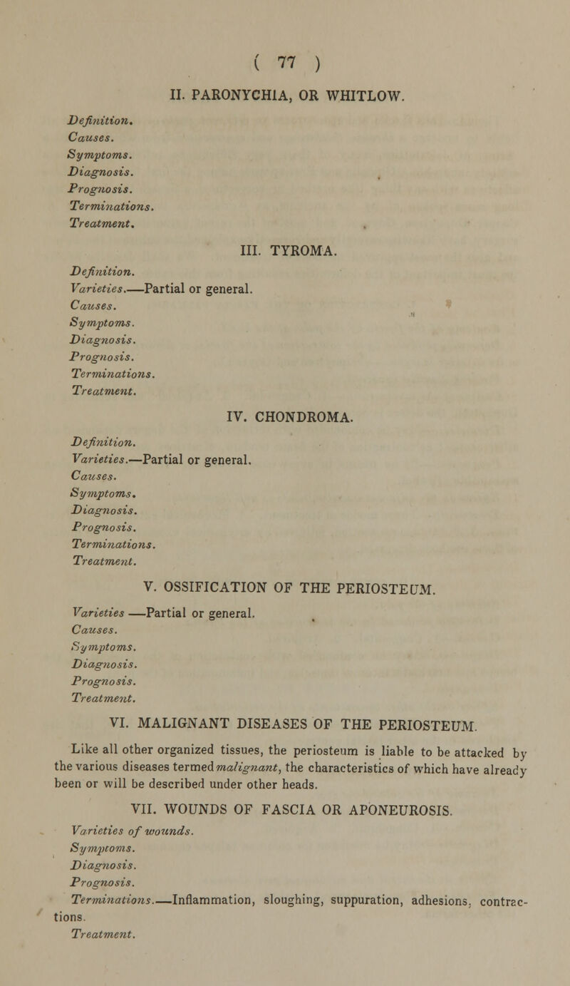 II. PARONYCHIA, OR WHITLOW. Definition. Causes. Symptoms. Diagnosis. Prognosis. Terminations. Treatment. III. TYROMA. Definition. Varieties Partial or general. Causes. Symptoms. Diagnosis. Prognosis. Terminations. Treatment. IV. CHONDROMA. Definition. Varieties.—Partial or general. Causes. Symptoms. Diag?iosis. Prognosis. Terminations. Treatment. V. OSSIFICATION OF THE PERIOSTEUM. Varieties —Partial or general. Causes. Symptoms. Diagnosis. Prognosis. Treatment. VI. MALIGNANT DISEASES OF THE PERIOSTEUM. Like all other organized tissues, the periosteum is liable to be attacked by the various diseases termed malignant, the characteristics of which have already been or will be described under other heads. VII. WOUNDS OF FASCIA OR APONEUROSIS. Varieties of wounds. Symptoms. Diagnosis. Prognosis. Terminations—Inflammation, sloughing, suppuration, adhesions, contrac- tions.