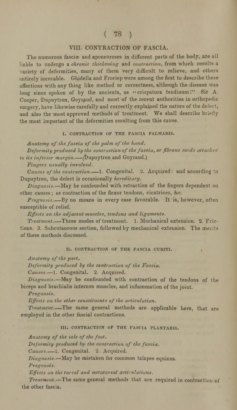 VIII. CONTRACTION OF FASCIA. The numerous fasciae and aponeuroses in different parts of the body, are all liable to undergo a chronic thickening and contraction, from which results a variety of deformities, many of them very difficult to relieve, and others entirely incurable. Ghidella and Froriep were among the first to describe these affections with any thing like method or correctness, although the disease was long since spoken of by the ancients, as crispatura tendinum! Sir A. Cooper, Dupuytren, Goyraud, and most of the recent authorities in orthopedic surgery, have likewise carefully and correctly explained the nature of the defect, and also the most approved methods of treatment. We shall describe briefly the most important of the deformities resulting from this cause. I. CONTRACTION OF THE FASCIA PALMARIS. Anatomy of the fascia of the palm of the hand. Deformity produced by the contraction of the fascia, or fibrous cords attached to its inferior margin.—(Dupuytren and Goyraud.) Fingers usually involved. Causes of the contraction.—1. Congenital. 2. Acquired: and according to Dupuytren, the defect is occasionally hereditary. Diagnosis.—May be confounded with retraction of the fingers dependent on other causes ; as contraction of the flexor tendons, cicatrices, &c. Prognosis.—By no means in every case favorable. It is, however, often susceptible of relief. Effects on the adjacent ■muscles, tendons and ligaments. Treatment.—-Three modes of treatment. 1. Mechanical extension. 2. Fric- tions. 3. Subcutaneous section, followed by mechanical extension. The merits of these methods discussed. II. CONTRACTION OF THE FASCIA CUBITI. , Anatomy of the part. Deformity produced by the contraction of the Fascia. Causes.—1. Congenital. 2. Acquired. Diagnosis.—May be confounded with contraction of the tendons of the biceps and brachialis internus muscles, and inflammation of the joint. Prognosis. Effects on the other constituents of the articulation. Treatment The same general methods are applicable here, that are employed in the other fascial contractions. III. CONTRACTION OF THE FASCIA PLANTARIS. Anatomy of the sole of the foot. Deformity produced by the contraction of the fascia. Causes.—1. Congenital. 2. Acquired. Diagnosis.—May be mistaken for common talapes equinus. Prognosis. Effects on the tarsal and metatarsal articulations. Treatment.—The same general methods that are required in contraction of the other fascia.