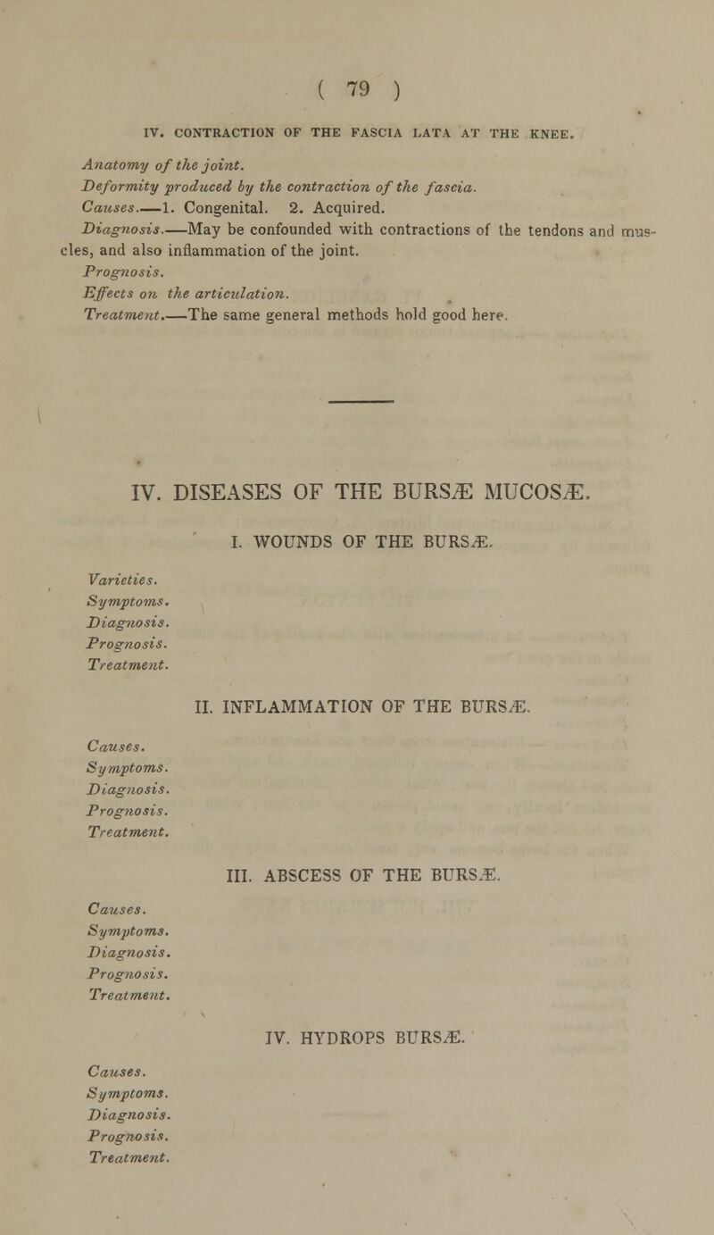 IV. CONTRACTION OF THE FASCIA LATA AT THE KNEE. Anatomy of the joint. Deformity produced by the contraction of the fascia. Causes 1. Congenital. 2. Acquired. Diagnosis May be confounded with contractions of the tendons and mus- cles, and also inflammation of the joint. Prognosis. Effects on the articulation. Treatment.—The same general methods hold good here. IV. DISEASES OF THE BURS^ MUCOS/E. Varieties. Symptoms. Diagnosis. Prognosis. Treatment. Causes. Symptoms. Diagnosis. Prognosis. Treatment. Causes. Symptoms. Diagnosis. Prognosis. Treatment. I. WOUNDS OF THE BURSiE. II. INFLAMMATION OF THE BURSiE. III. ABSCESS OF THE BURSJE. IV. HYDROPS BURSiE. Causes. Symptoms. Diagnosis. Prognosis.