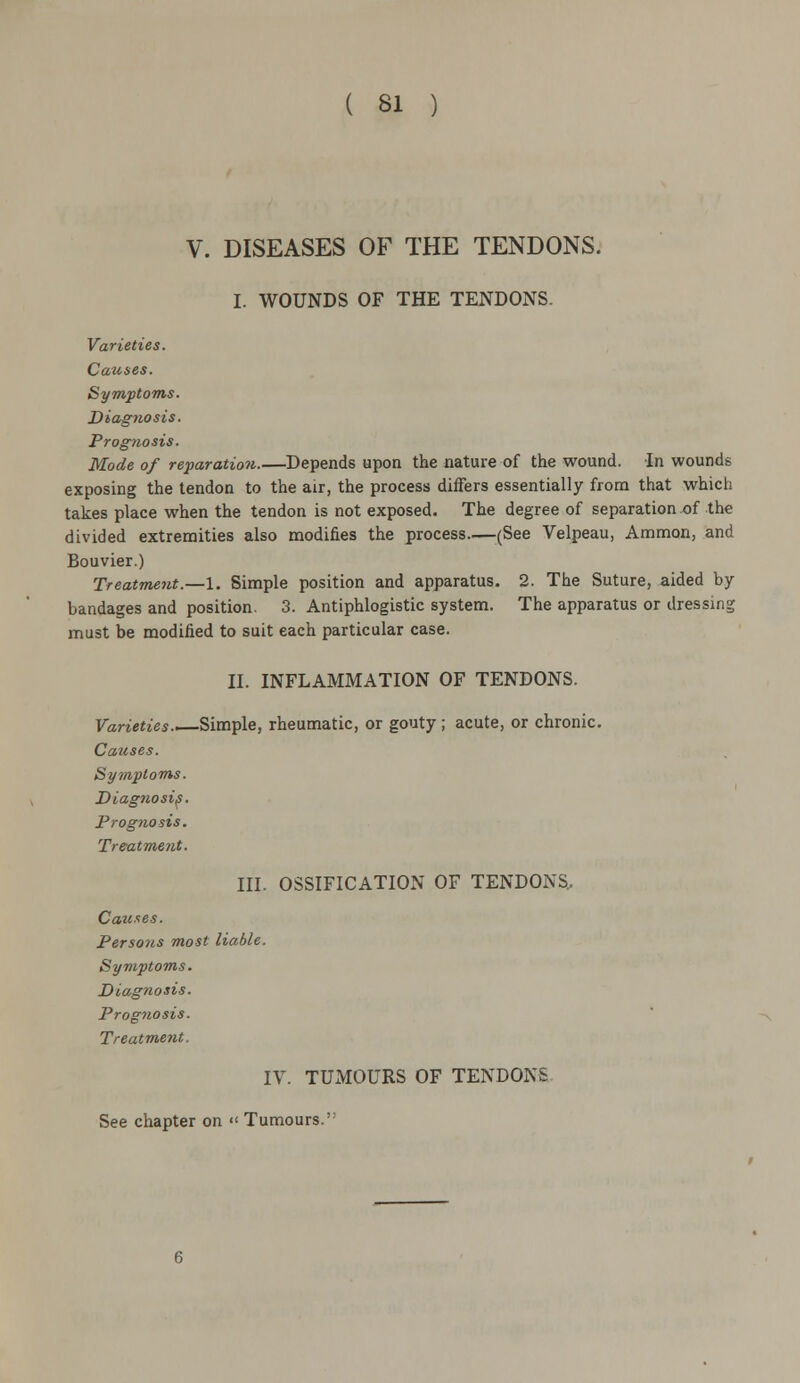 V. DISEASES OF THE TENDONS. I. WOUNDS OF THE TENDONS. Varieties. Causes. Symptoms. Diagnosis. Prognosis. Mode of reparation.—Depends upon the nature of the wound. In wounds exposing the tendon to the air, the process differs essentially from that which takes place when the tendon is not exposed. The degree of separation of the divided extremities also modifies the process (See Velpeau, Ammon, and Bouvier.) Treatment.—1. Simple position and apparatus. 2. The Suture, aided by bandages and position. 3. Antiphlogistic system. The apparatus or dressing must be modified to suit each particular case. II. INFLAMMATION OF TENDONS. Varieties.—Simple, rheumatic, or gouty; acute, or chronic. Causes. Symptoms. Diagnosis. Prognosis. Treatment. III. OSSIFICATION OF TENDONS, Causes. Persons most liable. Symptoms. Diagnosis. Prognosis. Treatment. IV. TUMOURS OF TENDONS See chapter on « Tumours.'