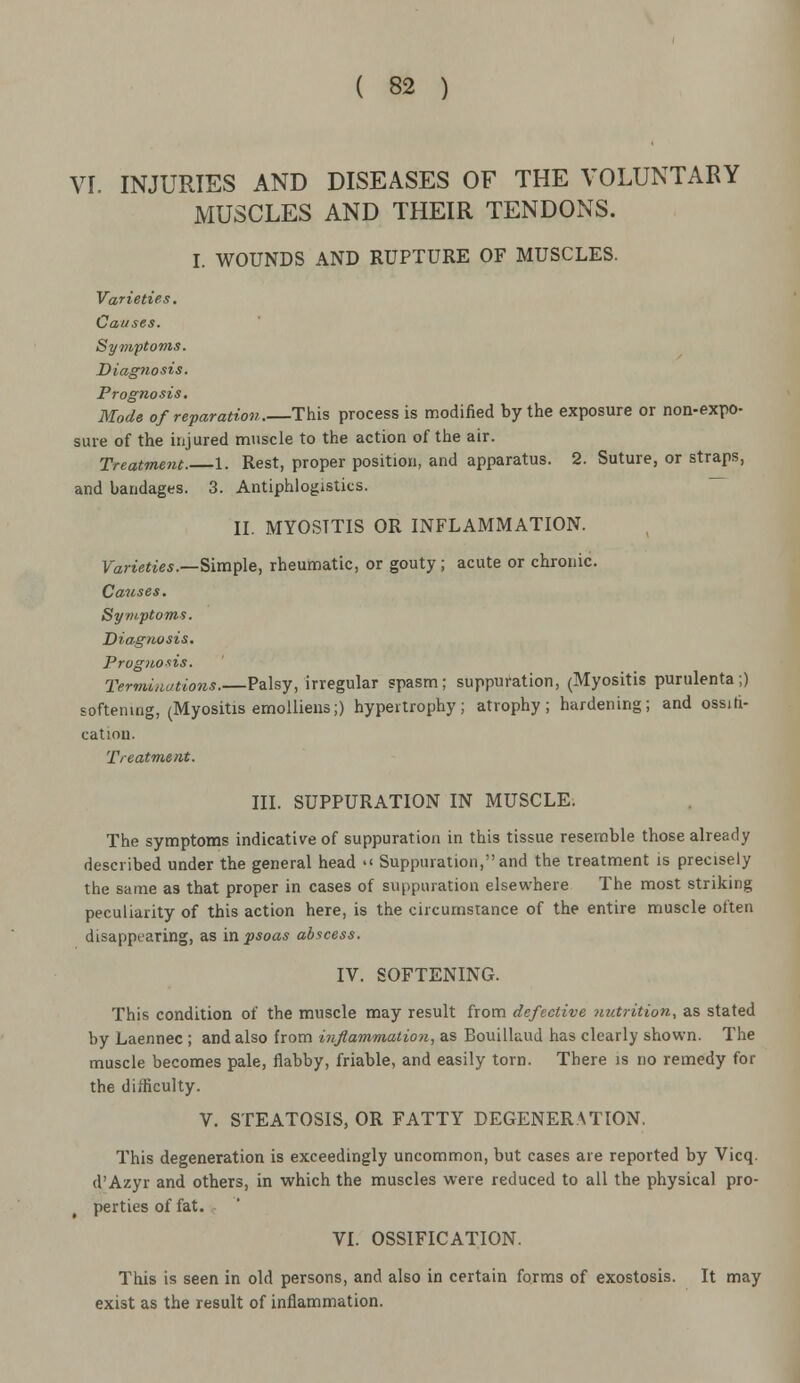 \rr. INJURIES AND DISEASES OF THE VOLUNTARY MUSCLES AND THEIR TENDONS. I. WOUNDS AND RUPTURE OF MUSCLES. Varieties. Causes. Symptoms. Diagnosis. Prognosis. Mode of reparation.—This process is modified by the exposure or non-expo- sure of the injured muscle to the action of the air. Treatment. 1. Rest, proper position, and apparatus. 2. Suture, or straps, and bandages. 3. Antiphlogistics. II. MYOSITIS OR INFLAMMATION. Varieties.—Simple, rheumatic, or gouty ; acute or chronic. Causes. Symptoms. Diagnosis. Prognosis. Terminations.—Palsy, irregular spasm; suppuration, (Myositis purulenta;) softening, (Myositis emolliens;) hypertrophy; atrophy; hardening; and ossifi- cation. Treatment. III. SUPPURATION IN MUSCLE. The symptoms indicative of suppuration in this tissue resemble those already described under the general head  Suppuration, and the treatment is precisely the same as that proper in cases of suppuration elsewhere The most striking peculiarity of this action here, is the circumstance of the entire muscle often disappearing, as in psoas abscess. IV. SOFTENING. This condition of the muscle may result from defective nutrition, as stated by Laennec ; and also from inflammation, as Bouilkud has clearly shown. The muscle becomes pale, flabby, friable, and easily torn. There is no remedy for the difficulty. V. STEATOSIS, OR FATTY DEGENERATION. This degeneration is exceedingly uncommon, but cases are reported by Vicq. d'Azyr and others, in which the muscles were reduced to all the physical pro- perties of fat. VI. OSSIFICATION. This is seen in old persons, and also in certain forms of exostosis. It may exist as the result of inflammation.