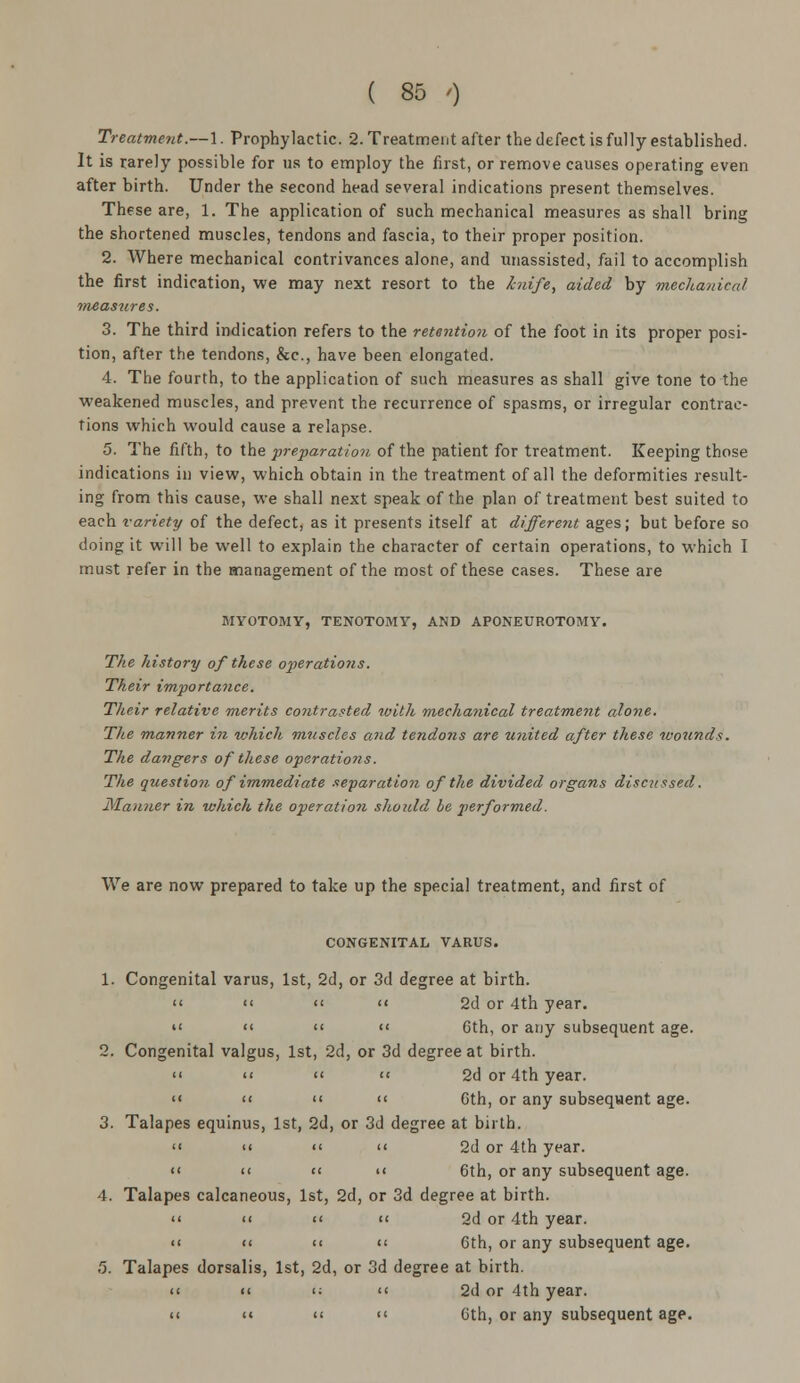 Treatment.—1. Prophylactic. 2. Treatment after the defect is fully established. It is rarely possible for us to employ the first, or remove causes operating even after birth. Under the second head several indications present themselves. These are, 1. The application of such mechanical measures as shall bring the shortened muscles, tendons and fascia, to their proper position. 2. Where mechanical contrivances alone, and unassisted, fail to accomplish the first indication, we may next resort to the knife, aided by mechanical measures. 3. The third indication refers to the retention of the foot in its proper posi- tion, after the tendons, &c, have been elongated. 4. The fourth, to the application of such measures as shall give tone to the weakened muscles, and prevent the recurrence of spasms, or irregular contrac- tions which would cause a relapse. 5. The fifth, to the •preparation of the patient for treatment. Keeping those indications in view, which obtain in the treatment of all the deformities result- ing from this cause, we shall next speak of the plan of treatment best suited to each variety of the defect, as it presents itself at different ages; but before so doing it will be well to explain the character of certain operations, to which I must refer in the management of the most of these cases. These are MYOTOMY, TENOTOMY, AND APONEUROTOMY. The history of these operations. Their importance. Their relative merits contrasted with mechanical treatment alone. The manner in which muscles and tendons are united after these wounds. The dangers of these operations. The question of immediate separation of the divided organs discussed. Manner in which the operation should be performed. We are now prepared to take up the special treatment, and first of CONGENITAL VARUS. 1. Congenital varus, 1st, 2d, or 3d degree at birth.     2d or 4th year.  << << '< 6th, or any subsequent age. 2. Congenital valgus, 1st, 2d, or 3d degree at birth.  <<  << 2d or 4th year. <« '<   Gth, or any subsequent age. 3. Talapes equinus, 1st, 2d, or 3d degree at birth.  <<   2d or 4th year. '<  << << 6th, or any subsequent age. 4. Talapes calcaneous, 1st, 2d, or 3d degree at birth.  <<  « 2d or 4th year.  << <<  Gth, or any subsequent age. 5. Talapes dorsalis, 1st, 2d, or 3d degree at birth. << << '; << 2d or 4th year. << << <<  Gth, or any subsequent age.
