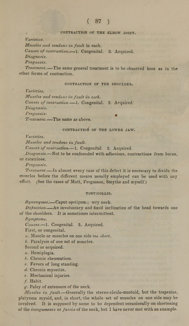CONTRACTION OF THE ELBOW JOINT. Varieties. Muscles and tendons in fault in each. Causes of contraction 1. Congenital. 2. Acquired. Diagnosis. Prognosis. Treatment.—The same general treatment is to be observed here as in the other forms of contraction. CONTRACTION OF THE SHOULDER. Varieties. Muscles and tendons hi fault i?i each. Causes of contraction.—1. Congenital. 2. Acquired. Diagnosis. Prognosis- ^ Treatment.—The same as above. CONTRACTION OF THE LOWER JAW. Varieties. Muscles and tendons in fault. Causes of contraction.—1. Congenital. 2. Acquired. Diagnosis.—Not to be confounded with adhesions, contractions from burns, or cicatrices. Prognosis. Treatment In almost every case of this defect it is necessary to divide the muscles before the different means usually employed can be used with any effect. (See the cases of Mott, Fergusson, Smythe and myself.) TORTICOLLIS. Synonymes.—Caput opstipum ; wry neck. Definition An involuntary and fixed inclination of the head towards one of the shoulders. It is sometimes intermittent. Symptoms. Causes.—1. Congenital. 2. Acquired. First, or congenital. a. Muscle or muscles on one side too short. b. Paralysis of one set of muscles. Second or acquired. a. Hemiplegia. b. Chronic rheumatism. c. Fevers of long standing. d. Chronic myositis. e. Mechanical injuries. /. Habit. g. Palsy of extensors of the neck. Muscles in fatdt.—Generally the sterno-cleido-mastoid, but the trapezius, platysma myoid, and, in short, the whole set of muscles on one side may be involved. It is supposed by some to be dependent occasionally on shortening of the integuments or fascia of the neck, but I have never met with an example.