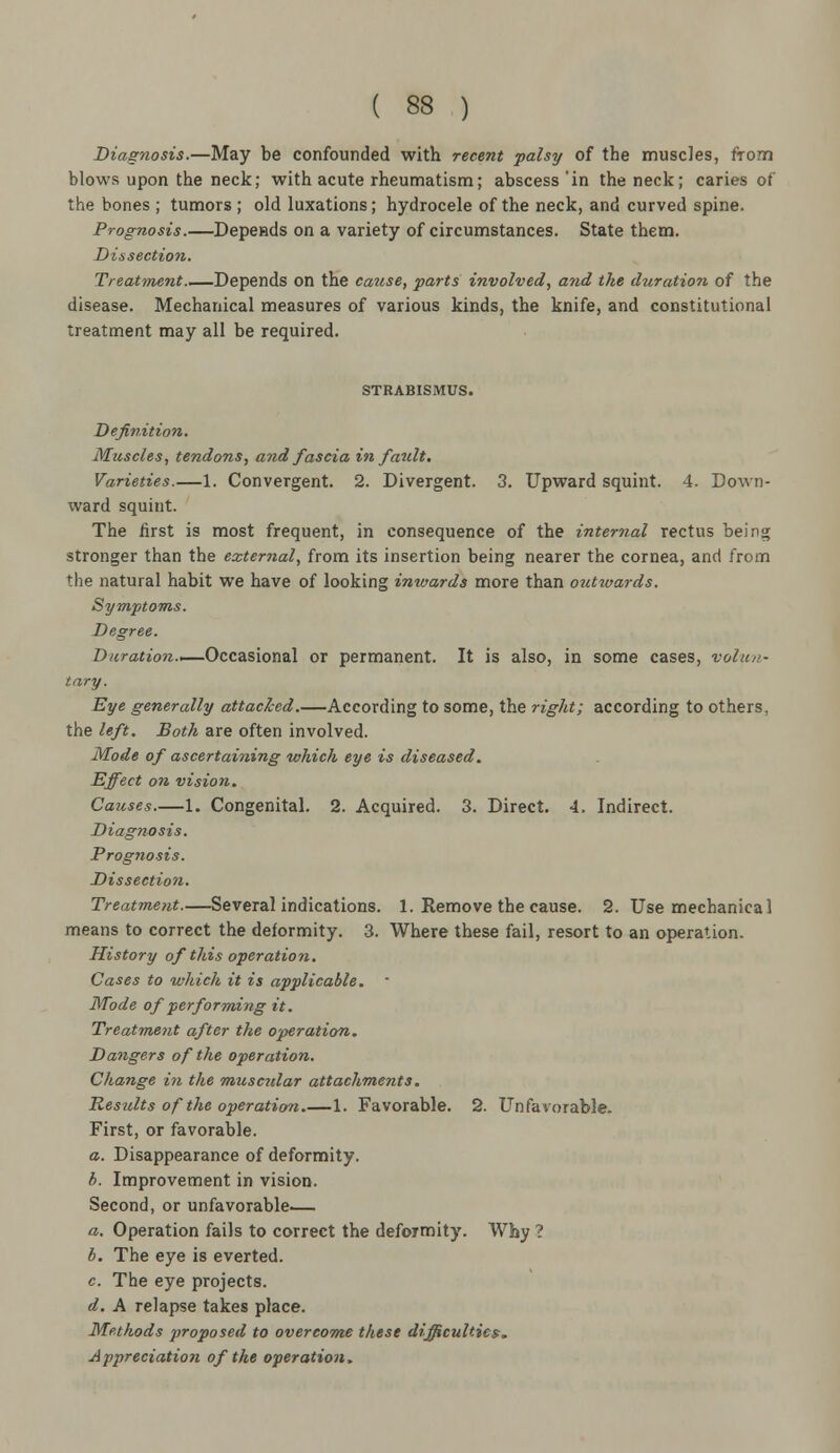 Diagnosis.—May be confounded with recent palsy of the muscles, from blows upon the neck; with acute rheumatism; abscess 'in the neck; caries of the bones ; tumors ; old luxations; hydrocele of the neck, and curved spine. Prognosis.—Depends on a variety of circumstances. State them. Dissection. Treatinent Depends on the cause, parts involved, and the duration of the disease. Mechanical measures of various kinds, the knife, and constitutional treatment may all be required. STRABISMUS. Definition. Muscles, tendons, and fascia in fault. Varieties.—1. Convergent. 2. Divergent. 3. Upward squint. 4. Down- ward squint. The first is most frequent, in consequence of the internal rectus being stronger than the external, from its insertion being nearer the cornea, and from the natural habit we have of looking inwards more than outwards. Symptoms. Degree. Duration.'— Occasional or permanent. It is also, in some cases, volun- tary. Eye generally attached.—According to some, the right; according to others, the left. Both are often involved. Mode of ascertaining which eye is diseased. Effect on vision. Causes.—1. Congenital. 2. Acquired. 3. Direct. 4. Indirect. Diagnosis. Prognosis. Dissection. Treatment.—Several indications. 1. Remove the cause. 2. Use mechanical means to correct the deformity. 3. Where these fail, resort to an operation. History of this operation. Cases to which it is applicable. Mode of performing it. Treatment after the operation. Dangers of the operation. Change in the muscidar attachments. Results of the operation.—1. Favorable. 2. Unfavorable. First, or favorable. a. Disappearance of deformity. b. Improvement in vision. Second, or unfavorable— a. Operation fails to correct the deformity. Why ? b. The eye is everted. c. The eye projects. d. A relapse takes place. Methods proposed to overcome these difficulties. Appreciation of the operation.